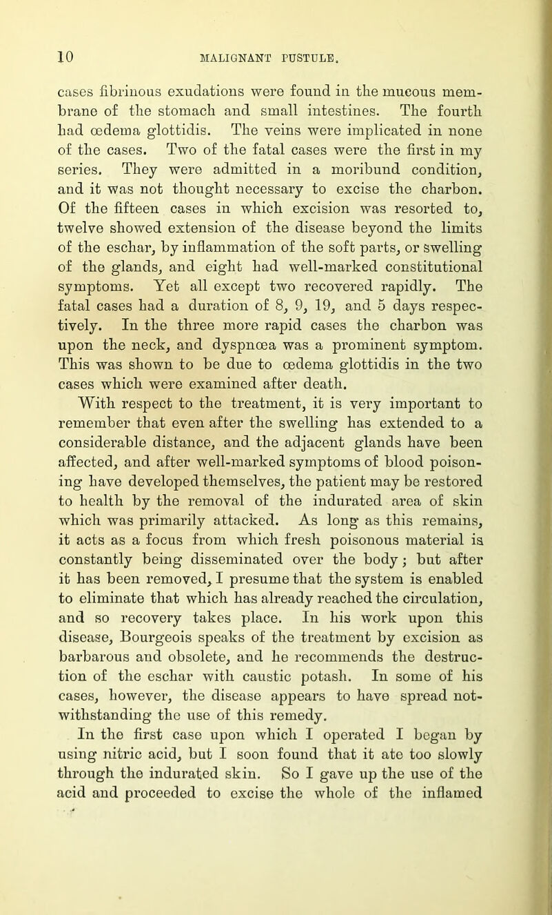 cases fibrinous exudations were found in the mucous mem- brane of the stomach and small intestines. The fourth had oedema g’lottidis. The veins were implicated in none of the cases. Two of the fatal cases were the first in my series. They were admitted in a moribund condition, and it was not thoug’ht necessary to excise the charbon. Of the fifteen cases in which excision was resorted to, twelve showed extension of the disease beyond the limits of the eschar, by inflammation of the soft parts, or swelling of the glands, and eight had well-marked constitutional symptoms. Yet all except two recovered rapidly. The fatal cases had a duration of 8, 9, 19, and 5 days respec- tively. In the three more rapid cases the charbon was upon the neck, and dyspnoea was a prominent symptom. This was shown to be due to oedema glottidis in the two cases which were examined after death. With respect to the treatment, it is very important to remember that even after the swelling has extended to a considerable distance, and the adjacent glands have been affected, and after well-marked symptoms of blood poison- ing have developed themselves, the patient may be restored to health by the removal of the indurated area of skin which was primarily attacked. As long as this remains, it acts as a focus from which fresh poisonous material is constantly being disseminated over the body; but after it has been removed, I presume that the system is enabled to eliminate that which has already reached the circulation, and so recovery takes place. In his work upon this disease, Bourgeois speaks of the treatment by excision as barbarous and obsolete, and he recommends the destruc- tion of the eschar with caustic potash. In some of his cases, however, the disease appears to have spread not- withstanding the use of this remedy. In the first case upon which I operated I began by using nitric acid, but I soon found that it ate too slowly through the indurated skin. So I gave up the use of the acid and proceeded to excise the whole of the inflamed