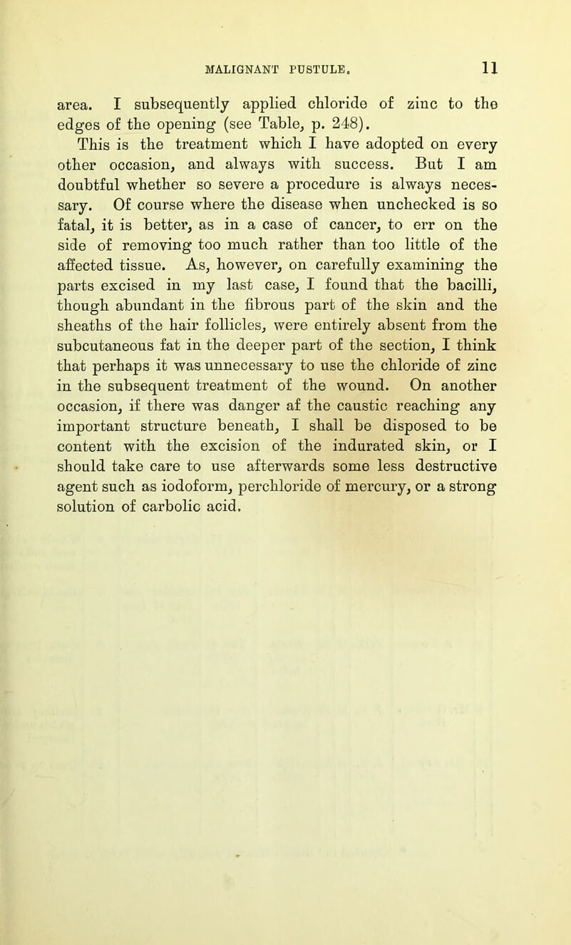 area. I subsequently applied chloride of zinc to the edges of the opening (see Table, p. 248). This is the treatment which I have adopted on every other occasion, and always with success. But I am doubtful whether so severe a procedure is always neces- sary. Of course where the disease when unchecked is so fatal, it is better, as in a case of cancer, to err on the side of removing too much rather than too little of the affected tissue. As, however, on carefully examining the parts excised in my last case, I found that the bacilli, though abundant in the fibrous part of the skin and the sheaths of the hair follicles, were entirely absent from the subcutaneous fat in the deeper part of the section, I think that perhaps it was unnecessary to use the chloride of zinc in the subsequent treatment of the wound. On another occasion, if there was danger af the caustic reaching any important structure beneath, I shall be disposed to be content with the excision of the indurated skin, or I should take care to use afterwards some less destructive agent such as iodoform, perchloride of mercury, or a strong solution of carbolic acid.