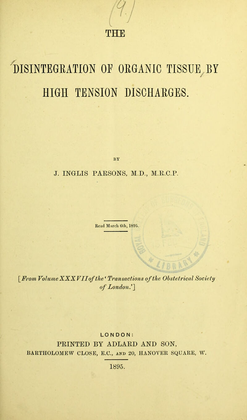THE IdISINTEGRATION of organic TISSUE/BY HIGH TENSION DISCHARGES. BY J. INGLIS PAESONS, M.D., M.E.C.P. Read March 6th, 1895. \_From Volume XXX VII of the ‘ Transactions of the Obstetrical Socictij of London.'] LONDON: PEINTED BY ADLAED AND SON, BARTHOLOMEW CLOSE, E.C., and 20, HANOVER SQUARE, W. 1895.