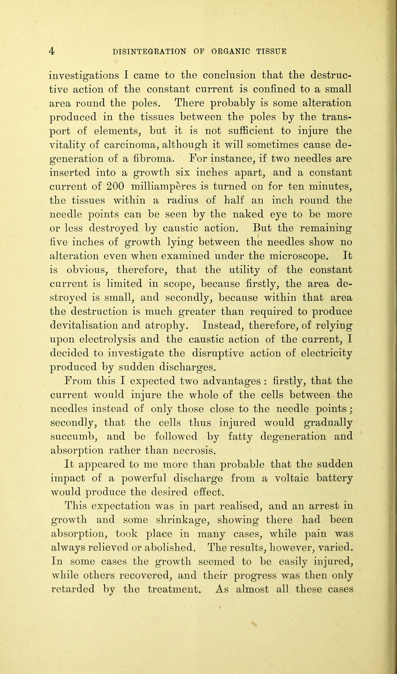 investigations I came to the conclusion that the destruc- tive action of the constant current is confined to a small area round the poles. There probably is some alteration produced in the tissues between the poles by the trans- port of elements, but it is not sufficient to injure the vitality of carcinoma, although it will sometimes cause de- generation of a fibroma. For instance, if two needles are inserted into a growth six inches apart, and a constant current of 200 milliamperes is turned on for ten minutes, the tissues within a radius of half an inch round the needle points can be seen by the naked eye to be more or less destroyed by caustic action. But the remaining five inches of growth lying between the needles show no alteration even when examined under the microscope. It is obvious, therefore, that the utility of the constant current is limited in scope, because firstly, the area de- stroyed is small, and secondly, because within that area the destruction is much greater than required to produce devitalisation and atrophy. Instead, therefore, of relying upon electrolysis and the caustic action of the current, I decided to investigate the disruptive action of electricity produced by sudden discharges. From this I expected two advantages: firstly, that the current would injure the whole of the cells between the needles instead of only those close to the needle points ; secondly, that the cells thus injured would gradually succumb, and be followed by fatty degeneration and absorption rather than necrosis. It appeared to me more than probable that the sudden impact of a powerful discharge from a voltaic battery would produce the desired efi^ect. This expectation was in part realised, and an arrest in growth and some shrinkage, showing there had been absorption, took place in many cases, while pain was always relieved or abolished. The results, however, varied. Ill some cases the growth seemed to be easily injured, while others recovered, and their progress was then only retarded by the treatment. As almost all these cases