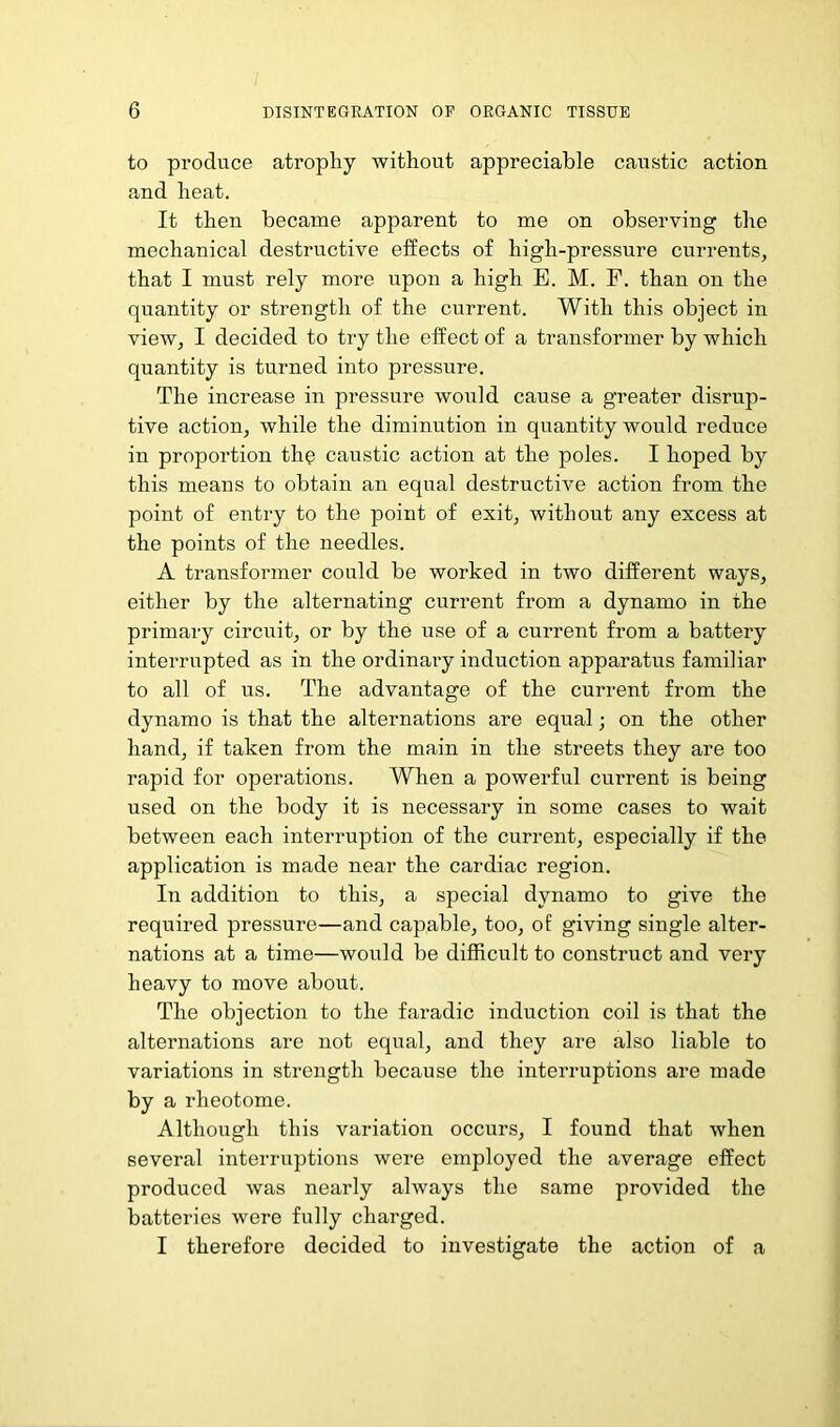 to produce atrophy without appreciable caustic action and heat. It then became apparent to me on observing the mechanical destructive effects of high-pressure currents, that I must rely more upon a high E. M. F. than on the quantity or strength of the current. With this object in view, I decided to try the effect of a transformer by which quantity is turned into pressure. The increase in pressure would cause a greater disrup- tive action, while the diminution in quantity would reduce in proportion the caustic action at the poles. I hoped by this means to obtain an equal destructive action from the point of entry to the point of exit, without any excess at the points of the needles. A transformer could be worked in two different ways, either by the alternating current from a dynamo in the primary circuit, or by the use of a current from a battery interrupted as in the ordinary induction apparatus familiar to all of us. The advantage of the current from the dynamo is that the alternations are equal; on the other hand, if taken from the main in the streets they are too rapid for operations. When a powerful current is being used on the body it is necessary in some cases to wait between each interruption of the current, especially if the application is made near the cardiac region. In addition to this, a special dynamo to give the required pressure—and capable, too, of giving single alter- nations at a time—would be difficult to construct and very heavy to move about. The objection to the faradic induction coil is that the alternations are not equal, and they are also liable to variations in strength because the interruptions are made by a rheotome. Although this variation occurs, I found that when several interruptions were employed the average effect produced was nearly always the same provided the batteries were fully charged. I therefore decided to investigate the action of a
