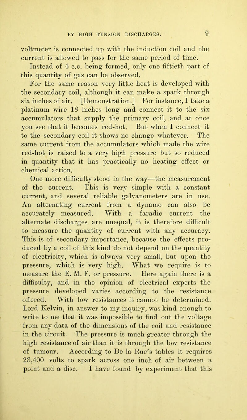 voltmeter is connected up with the induction coil and the current is allowed to pass for the same period of time. Instead of 4 c.c. being formed^ only one fiftieth part of this quantity of gas can be observed. For the same reason very little heat is developed with the secondary coil, although it can make a spark through six inches of air. [Demonstration.] For instance, I take a platinum wire 18 inches long and connect it to the six accumulators that supply the primary coil, and at once you see that it becomes red-hot. But when 1 connect it to the secondary coil it shows no change whatever. The same current from the accumulators which made the wire red-hot is raised to a very high pressure but so reduced in quantity that it has practically no heating effect or chemical action. One more difficulty stood in the way—the measurement of the current. This is very simple with a constant current, and several reliable galvanometers are in use. An alternating current from a dynamo can also be accurately measured. With a faradic current the alternate discharges are unequal, it is therefore difficult to measure the quantity of current with any accuracy. This is of secondary importance, because the effects pro- duced by a coil of this kind do not depend on the quantity of electricity, which is always very small, but upon the pressure, which is very high. What we require is to measure the E. M. F. or pressure. Here again there is a difficulty, and in the opinion of electrical experts the pressure developed varies according to the resistance offered. With low resistances it cannot be determined. Lord Kelvin, in answer to my inquiry, was kind enough to write to me that it was impossible to find out the voltage from any data of the dimensions of the coil and resistance in the circuit. The pressure is much greater through the high resistance of air than it is through the low resistance of tumour. According to De la Rue’s tables it requires 23,400 volts to spark across one inch of air between a point and a disc. I have found by experiment that this