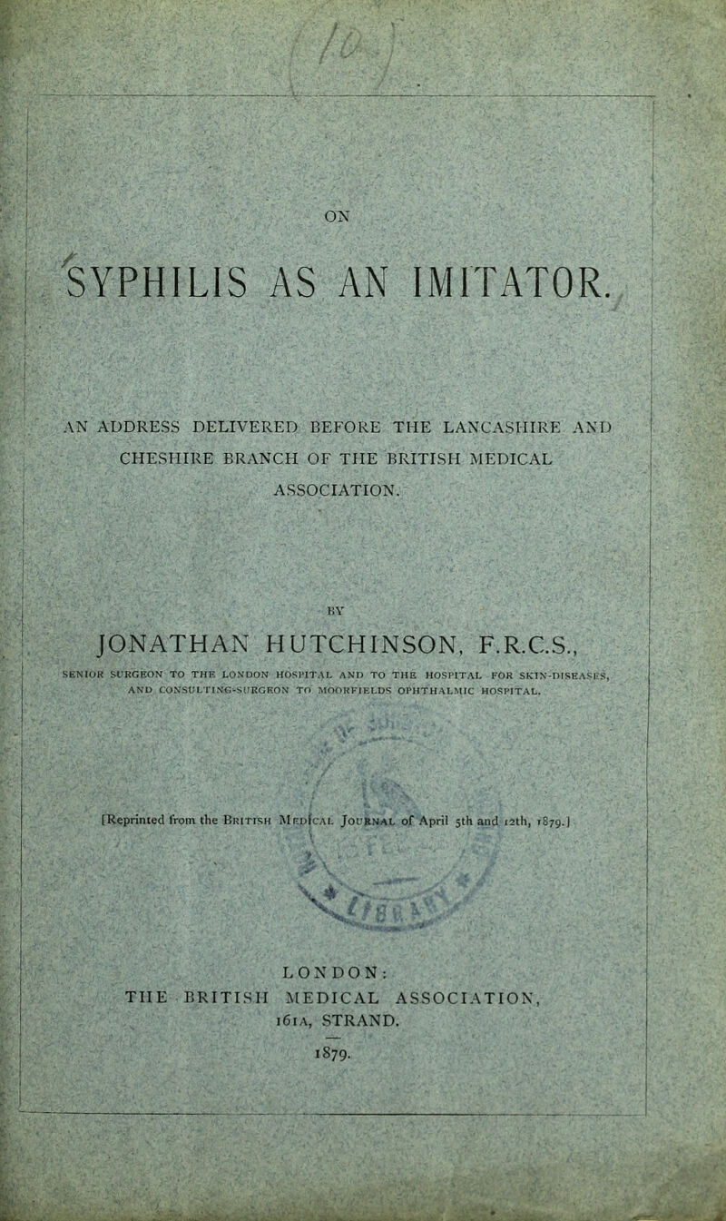 SYPHILIS AS AN IMITATOR. AN ADDRESS DELIVERED BEFORE THE LANCASHIRE AND CHESHIRE BRANCH OF THE BRITISH MEDICAL ASSOCIATION. JONATHAN HUTCHINSON, F.R.C.S., SENIOR SURGEON TO THE LONDON HOSPITAL AND TO THE HOSPITAL FOR SKIN-DISEASES, AND CONSULTING-SURGEON TO MOORFIELDS OPHTHALMIC HOSPITAL. [Reprinted from the British Mf.dIcal Journal of April 5th and 12th, 1879.) LONDON: THE BRITISH MEDICAL ASSOCIATION, i6ia, STRAND. 1879.
