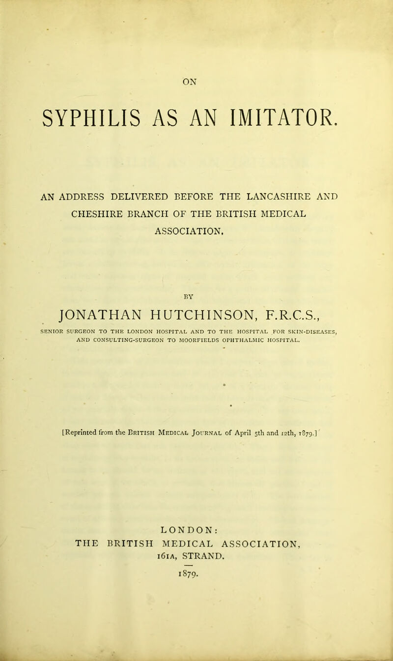 SYPHILIS AS AN IMITATOR. AN ADDRESS DELIVERED BEFORE THE LANCASHIRE AND CHESHIRE BRANCH OF THE BRITISH MEDICAL ASSOCIATION. BY JONATHAN HUTCHINSON, F.R.C.S., SENIOR SURGEON TO THE LONDON HOSPITAL AND TO THE HOSPITAL FOR SKIN-DISEASES, AND CONSULTING-SURGEON TO MOORFIELDS OPHTHALMIC HOSPITAL. [Reprinted from the British Medical Journal of April 5th and 12th, 1879.] LONDON: THE BRITISH MEDICAL ASSOCIATION, i6ia, STRAND. 1879.