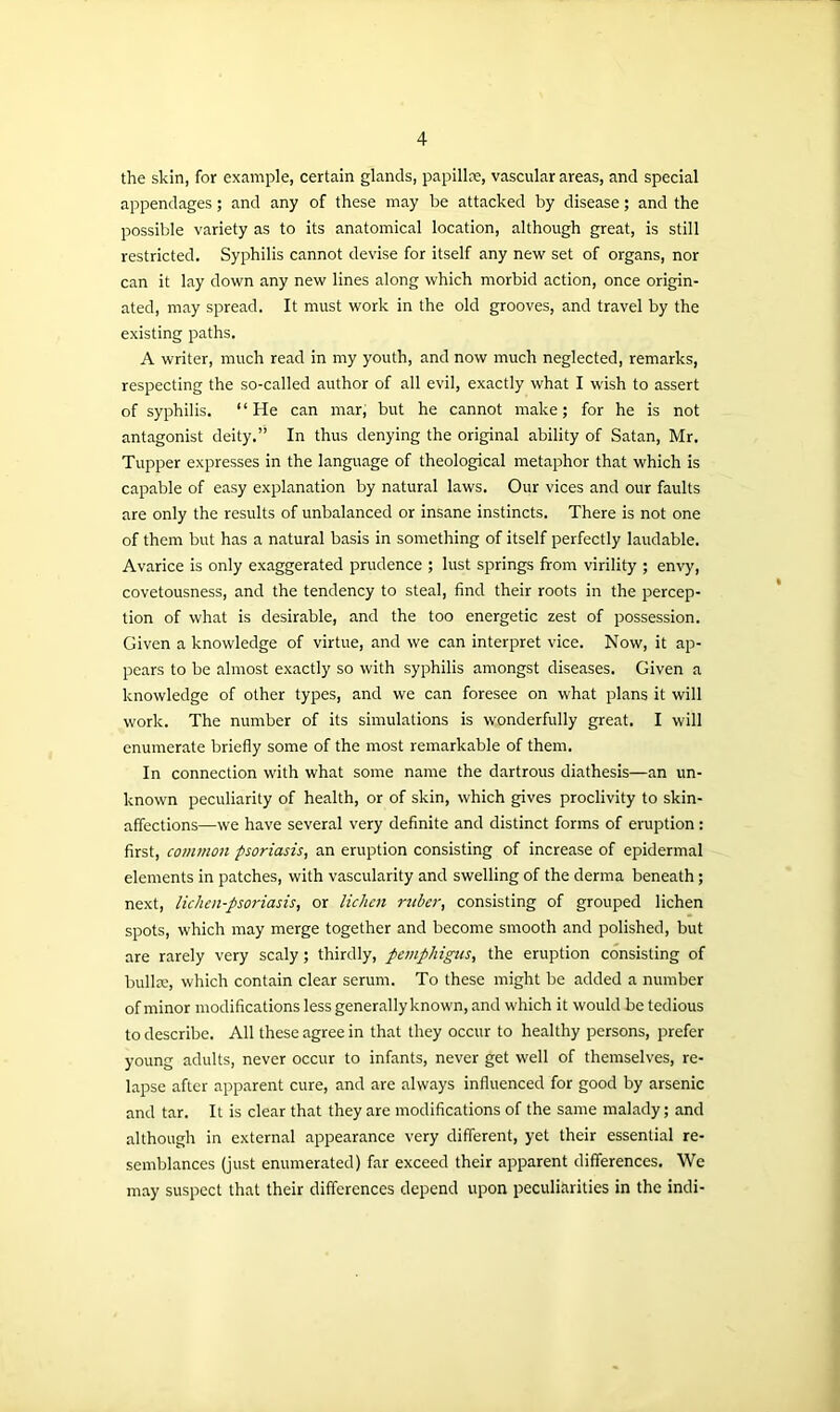 the skin, for example, certain glands, papillae, vascular areas, and special appendages; and any of these may be attacked by disease; and the possible variety as to its anatomical location, although great, is still restricted. Syphilis cannot devise for itself any new set of organs, nor can it lay down any new lines along which morbid action, once origin- ated, may spread. It must work in the old grooves, and travel by the existing paths. A writer, much read in my youth, and now much neglected, remarks, respecting the so-called author of all evil, exactly what I wish to assert of syphilis. “He can mar, but he cannot make; for he is not antagonist deity.” In thus denying the original ability of Satan, Mr. Tupper expresses in the language of theological metaphor that which is capable of easy explanation by natural laws. Our vices and our faults are only the results of unbalanced or insane instincts. There is not one of them but has a natural basis in something of itself perfectly laudable. Avarice is only exaggerated prudence ; lust springs from virility ; envy, covetousness, and the tendency to steal, find their roots in the percep- tion of what is desirable, and the too energetic zest of possession. Given a knowledge of virtue, and we can interpret vice. Now, it ap- pears to be almost exactly so with syphilis amongst diseases. Given a knowledge of other types, and we can foresee on what plans it will work. The number of its simulations is wonderfully great. I will enumerate briefly some of the most remarkable of them. In connection with what some name the dartrous diathesis—an un- known peculiarity of health, or of skin, which gives proclivity to skin- affections—we have several very definite and distinct forms of eruption : first, common psoriasis, an eruption consisting of increase of epidermal elements in patches, with vascularity and swelling of the derma beneath; next, lichen-psoriasis, or lichen ruber, consisting of grouped lichen spots, which may merge together and become smooth and polished, but are rarely very scaly; thirdly, pemphigus, the eruption consisting of bullx, which contain clear serum. To these might be added a number of minor modifications less generally known, and which it would be tedious to describe. All these agree in that they occur to healthy persons, prefer young adults, never occur to infants, never get well of themselves, re- lapse after apparent cure, and are always influenced for good by arsenic and tar. It is clear that they are modifications of the same malady; and although in external appearance very different, yet their essential re- semblances (just enumerated) far exceed their apparent differences. We may suspect that their differences depend upon peculiarities in the indi-