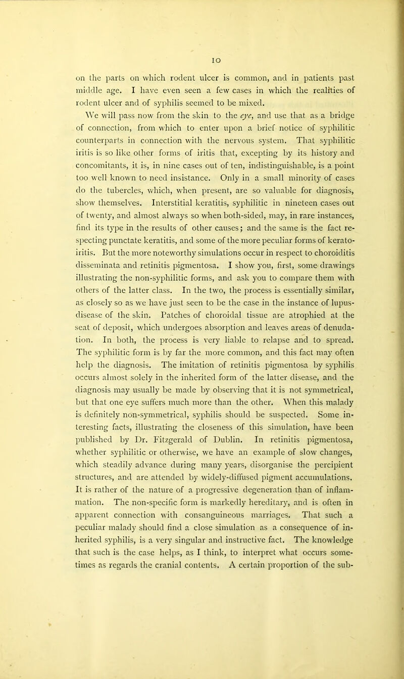 IO on the parts on which rodent ulcer is common, and in patients past middle age. I have even seen a few cases in which the realities of rodent ulcer and of syphilis seemed to be mixed. We will pass now from the skin to the eye, and use that as a bridge of connection, from which to enter upon a brief notice of syphilitic counterparts in connection with the nervous system. That syphilitic iritis is so like other forms of iritis that, excepting by its history and concomitants, it is, in nine cases out of ten, indistinguishable, is a point too well known to need insistance. Only in a small minority of cases do the tubercles, which, when present, are so valuable for diagnosis, show themselves. Interstitial keratitis, syphilitic in nineteen cases out of twenty, and almost always so when both-sided, may, in rare instances, find its type in the results of other causes; and the same is the fact re- specting punctate keratitis, and some of the more peculiar forms of kerato- iritis. But the more noteworthy simulations occur in respect to choroiditis disseminata and retinitis pigmentosa. I show you, first, some drawings illustrating the non-syphilitic forms, and ask you to compare them with others of the latter class. In the two, the process is essentially similar, as closely so as we have just seen to be the case in the instance of lupus- disease of the skin. Patches of choroidal tissue are atrophied at the seat of deposit, which undergoes absorption and leaves areas of denuda- tion. In both, the process is very liable to relapse and to spread. The syphilitic form is by far the more common, and this fact may often help the diagnosis. The imitation of retinitis pigmentosa by syphilis occurs almost solely in the inherited form of the latter disease, and the diagnosis may usually be made by observing that it is not symmetrical, but that one eye suffers much more than the other. When this malady is definitely non-symmetrical, syphilis should be suspected. Some in- teresting facts, illustrating the closeness of this simulation, have been published by Dr. Fitzgerald of Dublin. In retinitis pigmentosa, whether syphilitic or otherwise, we have an example of slow changes, which steadily advance during many years, disorganise the percipient structures, and are attended by widely-diffused pigment accumulations. It is rather of the nature of a progressive degeneration than of inflam- mation. The non-specific form is markedly hereditary, and is often in apparent connection with consanguineous marriages. That such a peculiar malady should find a close simulation as a consequence of in- herited syphilis, is a very singular and instructive fact. The knowledge that such is the case helps, as I think, to interpret what occurs some- times as regards the cranial contents. A certain proportion of the sub-