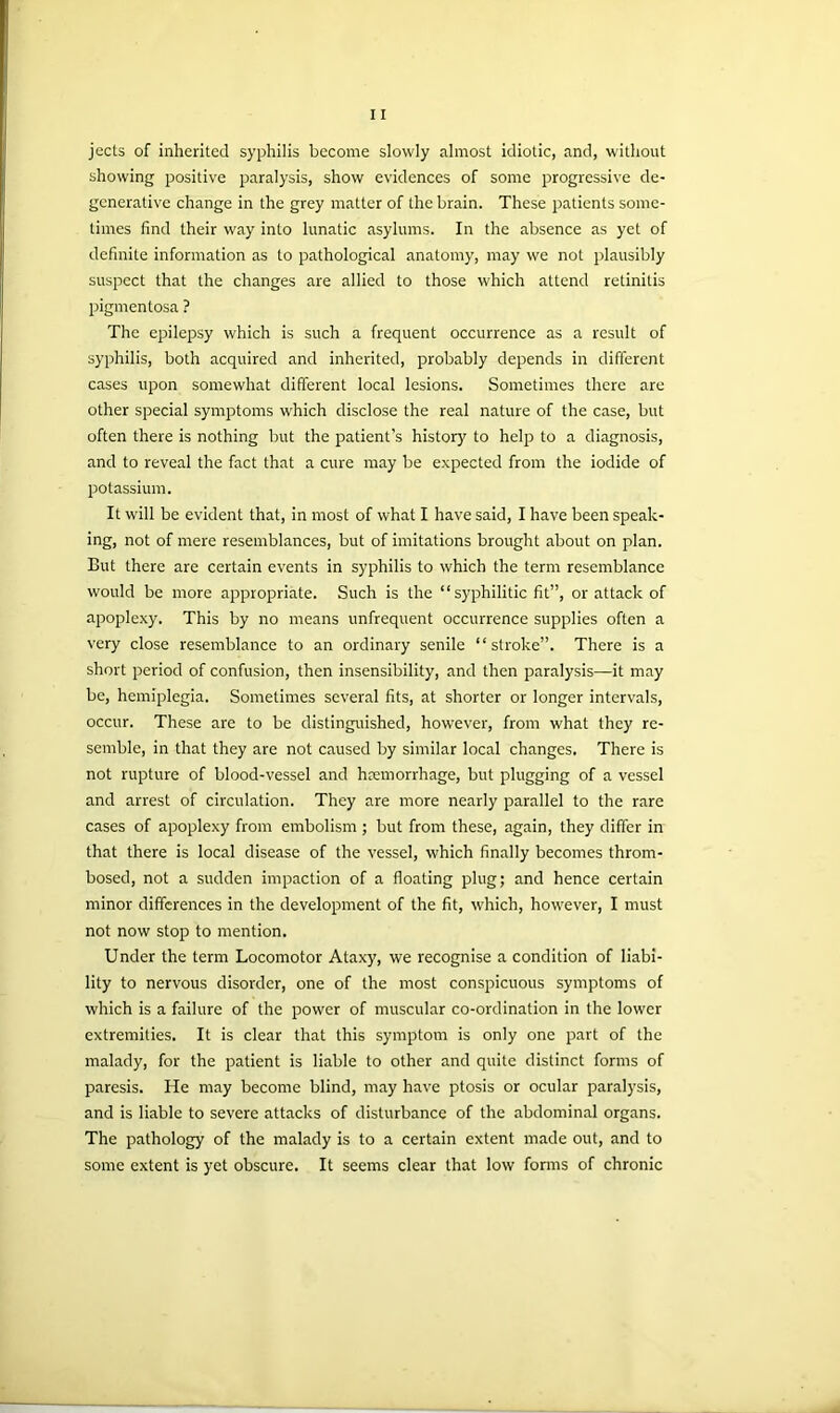 jects of inherited syphilis become slowly almost idiotic, and, without showing positive paralysis, show evidences of some progressive de- generative change in the grey matter of the brain. These patients some- times find their way into lunatic asylums. In the absence as yet of definite information as to pathological anatomy, may we not plausibly suspect that the changes are allied to those which attend retinitis pigmentosa ? The epilepsy which is such a frequent occurrence as a result of syphilis, both acquired and inherited, probably depends in different cases upon somewhat different local lesions. Sometimes there are other special symptoms which disclose the real nature of the case, but often there is nothing but the patient’s history to help to a diagnosis, and to reveal the fact that a cure may be expected from the iodide of potassium. It will be evident that, in most of what I have said, I have been speak- ing, not of mere resemblances, but of imitations brought about on plan. But there are certain events in syphilis to which the term resemblance would be more appropriate. Such is the “syphilitic fit”, or attack of apoplexy. This by no means unfrequent occurrence supplies often a very close resemblance to an ordinary senile “stroke”. There is a short period of confusion, then insensibility, and then paralysis—it may be, hemiplegia. Sometimes several fits, at shorter or longer intervals, occur. These are to be distinguished, however, from what they re- semble, in that they are not caused by similar local changes. There is not rupture of blood-vessel and haemorrhage, but plugging of a vessel and arrest of circulation. They are more nearly parallel to the rare cases of apoplexy from embolism ; but from these, again, they differ in that there is local disease of the vessel, which finally becomes throm- bosed, not a sudden impaction of a floating plug; and hence certain minor differences in the development of the fit, which, however, I must not now stop to mention. Under the term Locomotor Ataxy, we recognise a condition of liabi- lity to nervous disorder, one of the most conspicuous symptoms of which is a failure of the power of muscular co-ordination in the lower extremities. It is clear that this symptom is only one part of the malady, for the patient is liable to other and quite distinct forms of paresis. He may become blind, may have ptosis or ocular paralysis, and is liable to severe attacks of disturbance of the abdominal organs. The pathology of the malady is to a certain extent made out, and to some extent is yet obscure. It seems clear that low forms of chronic