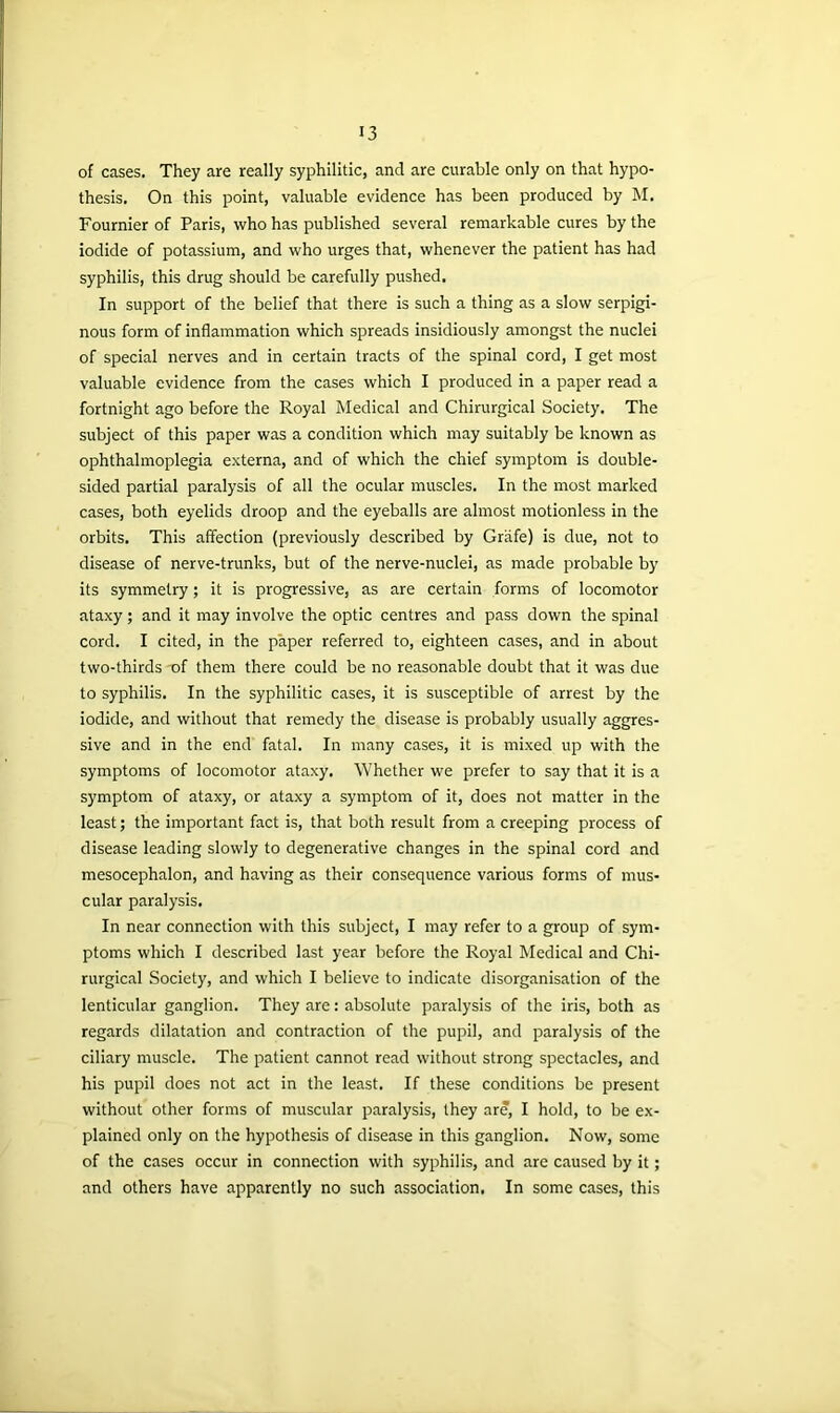 of cases. They are really syphilitic, and are curable only on that hypo- thesis. On this point, valuable evidence has been produced by M. Fournier of Paris, who has published several remarkable cures by the iodide of potassium, and who urges that, whenever the patient has had syphilis, this drug should be carefully pushed. In support of the belief that there is such a thing as a slow serpigi- nous form of inflammation which spreads insidiously amongst the nuclei of special nerves and in certain tracts of the spinal cord, I get most valuable evidence from the cases which I produced in a paper read a fortnight ago before the Royal Medical and Chirurgical Society. The subject of this paper was a condition which may suitably be known as ophthalmoplegia externa, and of which the chief symptom is double- sided partial paralysis of all the ocular muscles. In the most marked cases, both eyelids droop and the eyeballs are almost motionless in the orbits. This affection (previously described by Grafe) is due, not to disease of nerve-trunks, but of the nerve-nuclei, as made probable by its symmetry; it is progressive, as are certain forms of locomotor ataxy; and it may involve the optic centres and pass down the spinal cord. I cited, in the paper referred to, eighteen cases, and in about two-thirds of them there could be no reasonable doubt that it was due to syphilis. In the syphilitic cases, it is susceptible of arrest by the iodide, and without that remedy the disease is probably usually aggres- sive and in the end fatal. In many cases, it is mixed up with the symptoms of locomotor ataxy. Whether we prefer to say that it is a symptom of ataxy, or ataxy a symptom of it, does not matter in the least; the important fact is, that both result from a creeping process of disease leading slowly to degenerative changes in the spinal cord and mesocephalon, and having as their consequence various forms of mus- cular paralysis. In near connection with this subject, I may refer to a group of sym- ptoms which I described last year before the Royal Medical and Chi- rurgical Society, and which I believe to indicate disorganisation of the lenticular ganglion. They are: absolute paralysis of the iris, both as regards dilatation and contraction of the pupil, and paralysis of the ciliary muscle. The patient cannot read without strong spectacles, and his pupil does not act in the least. If these conditions be present without other forms of muscular paralysis, they are, I hold, to be ex- plained only on the hypothesis of disease in this ganglion. Now, some of the cases occur in connection with syphilis, and are caused by it; and others have apparently no such association. In some cases, this