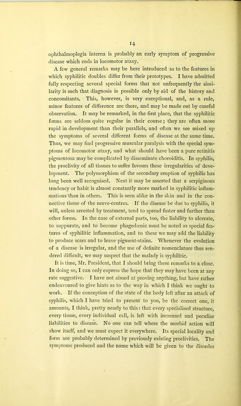 ophthalmoplegia interna is probably an early symptom of progressive disease which ends in locomotor ataxy. A few general remarks may be here introduced as to the features in which syphilitic doubles differ from their prototypes. I have admitted fully respecting several special forms that not unfrequently the simi- larity is such that diagnosis is possible only by aid of the history and concomitants. This, however, is very exceptional, and, as a rule, minor features of difference are there, and may be made out by careful observation. It may be remarked, in the first place, that the syphilitic forms are seldom quite regular in their course; they are often more rapid in development than their parallels, and often we see mixed up the symptoms of several different forms of disease at the same time. Thus, we may find progressive muscular paralysis with the special sym- ptoms of locomotor ataxy, and what should have been a pure retinitis pigmentosa may be complicated by disseminate choroiditis. In syphilis, the proclivity of all tissues to suffer favours these irregularities of deve- lopment. The polymorphism of the secondary eruption of syphilis has long been well recognised. Next it may be asserted that a serpiginous tendency or habit is almost constantly more marked in syphilitic inflam- mations than in others. This is seen alike in the skin and in the con- nective tissue of the nerve-centres. If the disease be due to syphilis, it will, unless arrested by treatment, tend to spread faster and further than other forms. In the case of external parts, too, the liability to ulcerate, to suppurate, and to become phagedcenic must be noted as special fea- tures of syphilitic inflammation, and to these we may add the liability to produce scars and to leave pigment-stains. Whenever the evolution of a disease is irregular, and the use of definite nomenclature thus ren- dered difficult, we may suspect that the malady is syphilitic. It is time, Mr. President, that I should bring these remarks to a close. In doing so, I can only express the hope that they may have been at any rate suggestive. I have not aimed at proving anything, but have rather endeavoured to give hints as to the way in which I think we ought to work. If the conception of the state of the body left after an attack of syphilis, which I have tried to present to you, be the correct one, it amounts, I think, pretty nearly to this: that every specialised structure, every tissue, every individual cell, is left with increased and peculiar liabilities to disease. No one can tell where the morbid action will show itself, and we must expect it everywhere. Its special locality and form are probably determined by previously existing proclivities. The symptoms produced and the name which will be given to the disorder