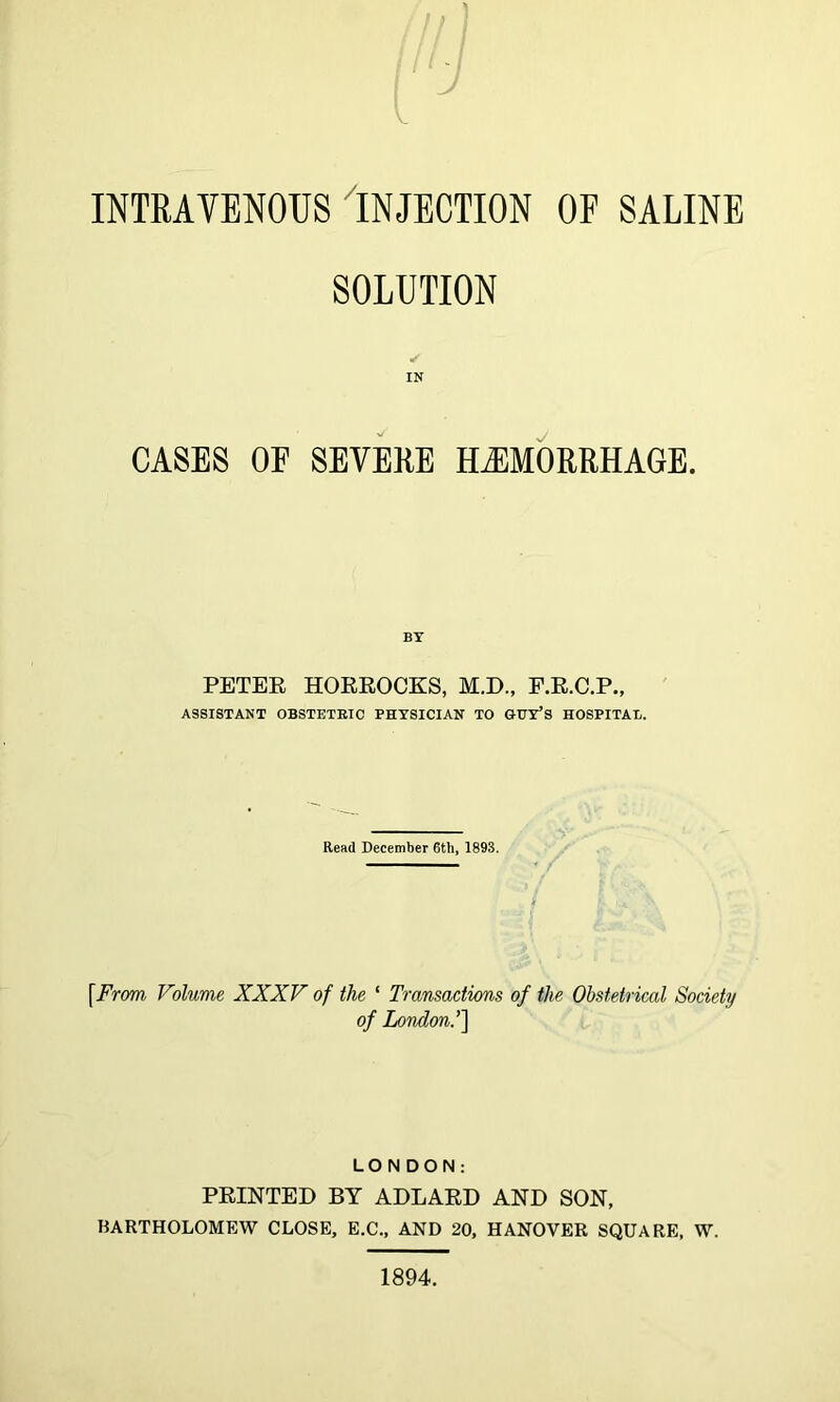 INTRAVENOUS INJECTION OF SALINE SOLUTION IN CASES OF SEVEEE HAEMORRHAGE. BY PETER HORROCKS, M.D., F.R.C.P., ASSISTANT OBSTETBIC PHYSICIAN TO GUY’S HOSPITAL. Read December 6th, 1893, [From Volume XXXV of the ‘ Transactions of the Obstetrical Society of London.’'] LONDON: PRINTED BY ADLARD AND SON, BARTHOLOMEW CLOSE, E.C., AND 20, HANOVER SQUARE, W. 1894.