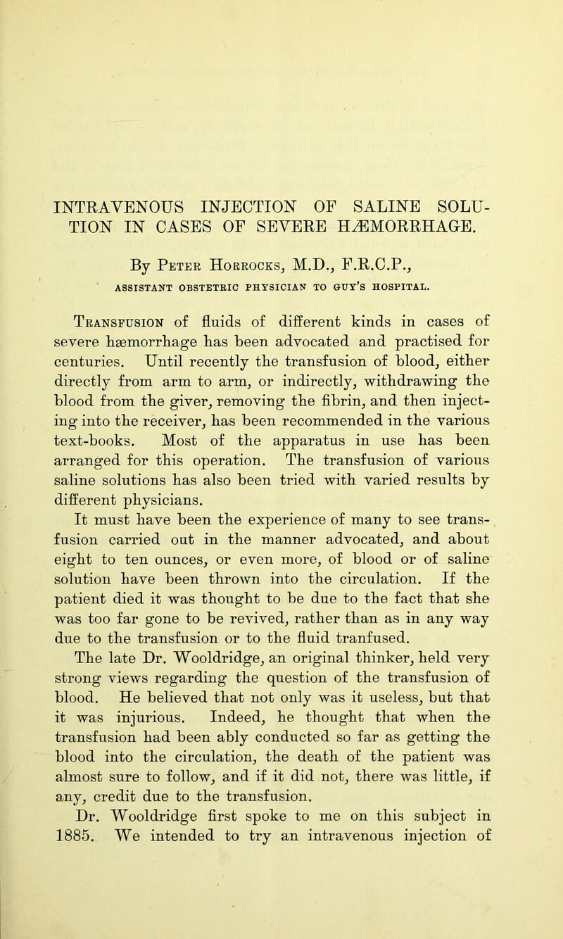 TION IN CASES OF SEVERE H^MORRHAUE. By Petee Horeocks, M.D., F.R.C.P., ASSISTANT OBSTETRIC PHYSICIAN TO GUT’S HOSPITAL. Transfusion of fluids of difi^erent kinds in cases of severe h^morrliage Las been advocated and practised for centuries. Until recently tbe transfusion of blood, eitber directly from arm to arm, or indirectly, withdrawing the blood from the giver, removing the fibrin, and then inject- ing into the receiver, has been recommended in the various text-books. Most of the apparatus in use has been arranged for this operation. The transfusion of various saline solutions has also been tried with varied results by different physicians. It must have been the experience of many to see trans- fusion carried out in the manner advocated, and about eight to ten ounces, or even more, of blood or of saline solution have been thrown into the circulation. If the patient died it was thought to be due to the fact that she was too far gone to be revived, rather than as in any way due to the transfusion or to the fluid tranfused. The late Dr. Wooldridge, an original thinker, held very strong views regarding the question of the transfusion of blood. He believed that not only was it useless, but that it was injurious. Indeed, he thought that when the transfusion had been ably conducted so far as getting the blood into the circulation, the death of the patient was almost sure to follow, and if it did not, there was little, if any, credit due to the transfusion. Dr. Wooldridge first spoke to me on this subject in 1885. We intended to try an intravenous injection of