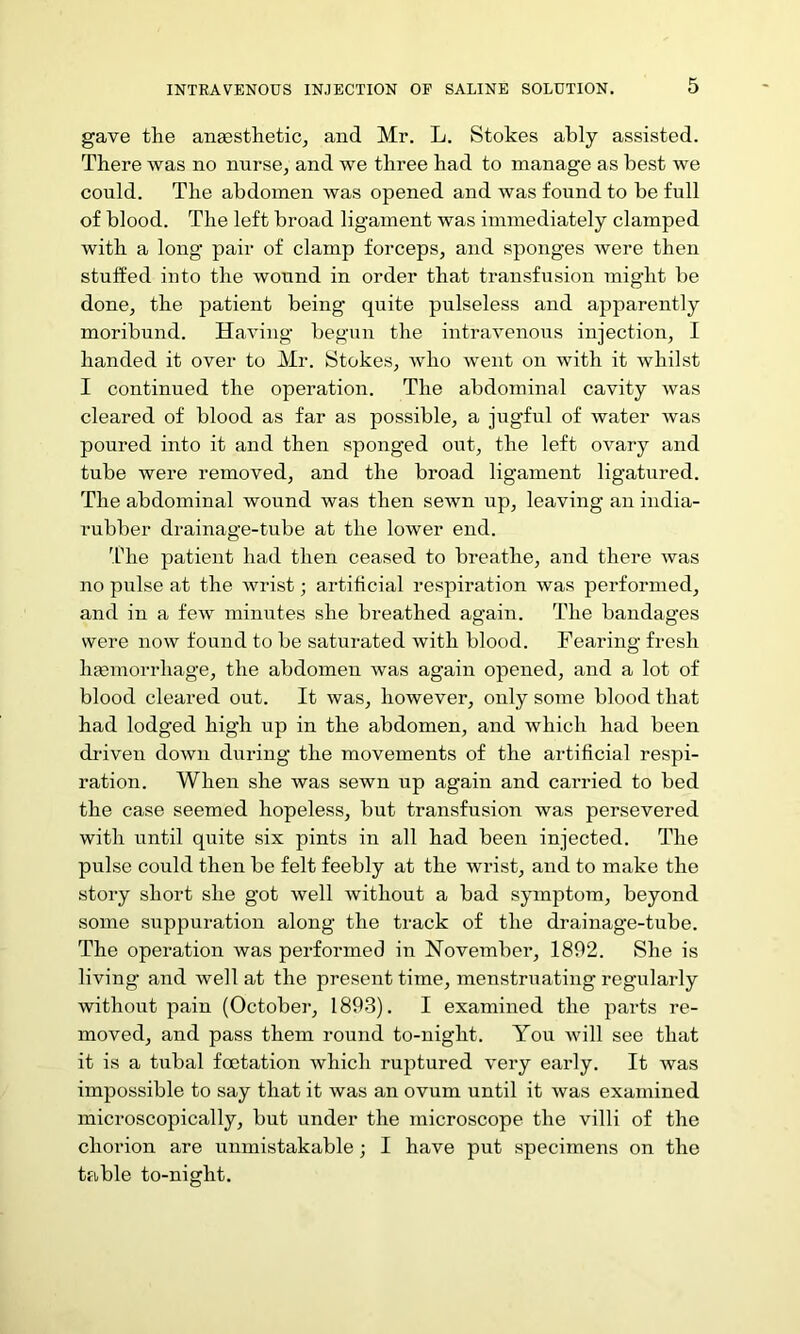gave the anaesthetic, and Mr. L. Stokes ably assisted. There was no nurse, and we three had to manage as best we could. The abdomen was opened and was found to be full of blood. The left broad ligament was immediately clamped with a long pair of clamp forceps, and sponges were then stuffed into the wound in order that transfusion might be done, the patient being quite pulseless and apparently moribund. Having begun the intravenous injection, I handed it over to Mr. Stokes, who went on with it whilst I continued the operation. The abdominal cavity was cleared of blood as far as possible, a jugful of water was poured into it and then sponged out, the left ovary and tube were removed, and the broad ligament ligatured. The abdominal wound was then sewn up, leaving an india- rubber drainage-tube at the lower end. 'Idle patient had then ceased to breathe, and there was no pulse at the wrist; artificial respiration was performed, and in a few minutes she breathed again. The bandages were now found to be saturated with blood. Fearing fresh hannorrhage, the abdomen was again opened, and a lot of blood cleared out. It was, however, only some blood that had lodged high up in the abdomen, and which had been driven down during the movements of the artificial respi- ration. When she was sewn up again and carried to bed the case seemed hopeless, but transfusion was persevered with until quite six pints in all had been injected. The pulse could then be felt feebly at the wrist, and to make the story short she got well without a bad symptom, beyond some suppuration along the track of the drainage-tube. The operation was performed in November, 1892. She is living and well at the present time, menstruating regularly without pain (October, 1893). I examined the parts re- moved, and pass them round to-night. You will see that it is a tubal foetation which ruptured very early. It was impossible to say that it was an ovum until it was examined microscopically, but under the microscope the villi of the chorion are unmistakable; I have put specimens on the table to-night.