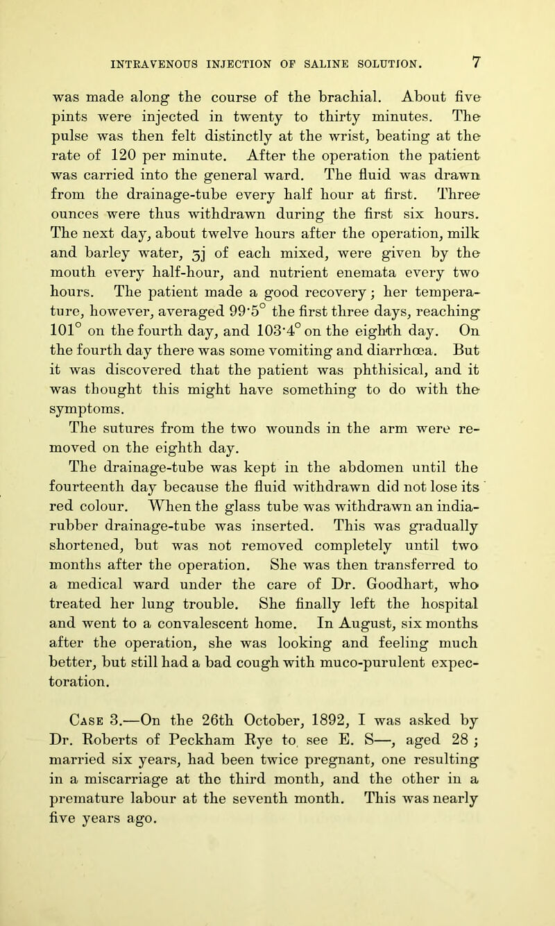 was made along the course of the brachial. About five pints were injected in twenty to thirty minutes. The pulse was then felt distinctly at the wrist, beating at the rate of 120 per minute. After the operation the patient was carried into the general ward. The fluid was drawn from the drainage-tube every half hour at first. Three ounces were thus withdrawn during the first six hours. The next day, about twelve hours after the operation, milk and barley water, 5j of each mixed, were given by the mouth every half-hour, and nutrient enemata every two hours. The patient made a good recovery; her tempera- ture, however, averaged 99'5° the first three days, reaching 101° on the fourth day, and 103'4°onthe eighth day. On the fourth day there was some vomiting and diarrhoea. But it was discovered that the patient was phthisical, and it was thought this might have something to do with the symptoms. The sutures from the two wounds in the arm were re- moved on the eighth day. The drainage-tube was kept in the abdomen until the fourteenth day because the fluid withdrawn did not lose its red colour. When the glass tube was withdrawn an india- rubber drainage-tube was inserted. This was gradually shortened, but was not removed completely until two months after the operation. She was then transferred to a medical ward under the care of Dr. Goodhart, who treated her lung trouble. She finally left the hospital and went to a convalescent home. In August, six months after the operation, she was looking and feeling much better, but still had a bad cough with muco-purulent expec- toration. Case 3.—On the 26th October, 1892, I was asked by Dr. Roberts of Peckham Rye to see E. S—, aged 28 ; married six years, had been twice pregnant, one resulting in a miscarriage at the third month, and the other in a premature labour at the seventh month. This was nearly five years ago.