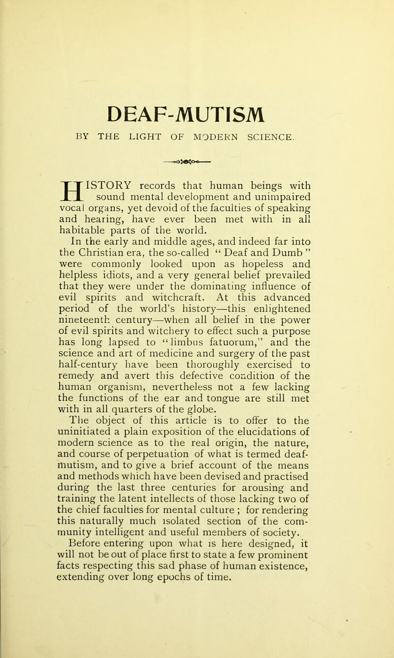 BY THE LIGHT OF MODERN SCIENCE. HISTORY records that human beings with sound mental development and unimpaired vocal organs, yet devoid of the faculties of speaking and hearing, have ever been met with in all habitable parts of the world. In the early and middle ages, and indeed far into the Christian era, the so-called “ Deaf and Dumb ” were commonly looked upon as hopeless and helpless idiots, and a very general belief prevailed that they were under the dominating influence of evil spirits and witchcraft. At this advanced period of the world’s history—this enlightened nineteenth century—when all belief in the power of evil spirits and witchery to effect such a purpose has long lapsed to “limbus fatuorum,” and the science and art of medicine and surgery of the past half-century have been thoroughly exercised to remedy and avert this defective condition of the human organism, nevertheless not a few lacking the functions of the ear and tongue are still met with in all quarters of the globe. The object of this article is to offer to the uninitiated a plain exposition of the elucidations of modern science as to the real origin, the nature, and course of perpetuation of what is termed deaf- mutism, and to give a brief account of the means and methods which have been devised and practised during the last three centuries for arousing and training the latent intellects of those lacking two of the chief faculties for mental culture ; for rendering this naturally much isolated section of the com- munity intelligent and useful members of society. Before entering upon what is here designed, it will not be out of place first to state a few prominent facts respecting this sad phase of human existence, extending over long epochs of time.