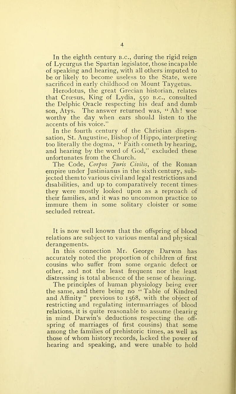 In the eighth century b.c., during the rigid reign of Lycurgus the Spartan legislator, those incapable of speaking and hearing, with all others imputed to be or likely to become useless to the State, were sacrificed in early childhood on Mount Taygetus. Herodotus, the great Grecian historian, relates that Crcesus, King of Lydia, 550 b.c., consulted the Delphic Oracle respecting his deaf and dumb son, Atys. The answer returned was, “ Ah ! woe worthy the day when ears should listen to the accents of his voice.” In the fourth century of the Christian dispen- sation, St. Augustine, Bishop of Hippo, interpreting too literally the dogma, “ Faith cometh by hearing, and hearing by the word of God,” excluded these unfortunates from the Church. The Code, Corpus Juris Civilis, of the Roman empire under Justinianus in the sixth century, sub- jected them to various civil and legal restrictions and disabilities, and up to comparatively recent times they were mostly looked upon as a reproach of their families, and it was no uncommon practice to immure them in some solitary cloister or some secluded retreat. It is now well known that the offspring of blood relations are subject to various mental and physical derangements. In this connection Mr. George Darwin has accurately noted the proportion of children of first cousins who suffer from some organic defect or other, and not the least frequent nor the least distressing is total absence of the sense of heaiing. The principles of human physiology being ever the same, and there being no “ Table of Kindred and Affinity ” previous to 1568, with the object of restricting and regulating intermarriages of blood relations, it is quite reasonable to assume (bearing in mind Darwin’s deductions respecting the off- spring of marriages of first cousins) that some among the families of prehistoric times, as well as those of whom history records, lacked the power of hearing and speaking, and were unable to hold