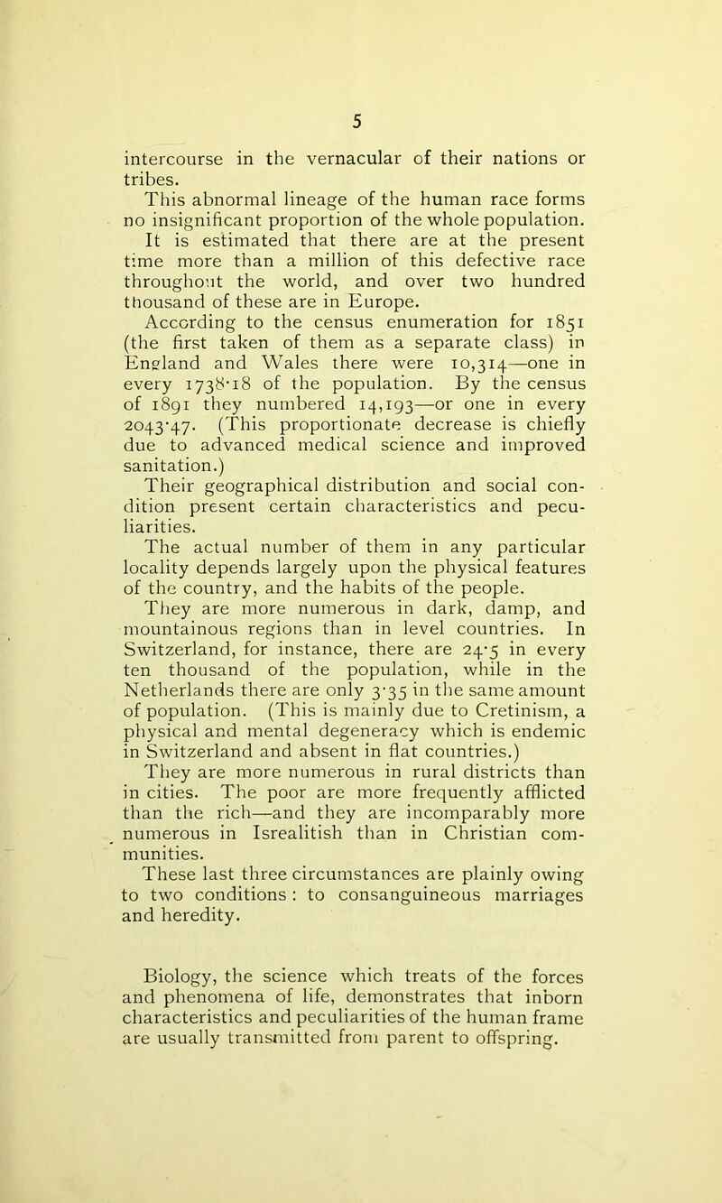 intercourse in the vernacular of their nations or tribes. This abnormal lineage of the human race forms no insignificant proportion of the whole population. It is estimated that there are at the present time more than a million of this defective race throughout the world, and over two hundred thousand of these are in Europe. According to the census enumeration for 1851 (the first taken of them as a separate class) in England and Wales there were 10,314—one in every 1738-18 of the population. By the census of 1891 they numbered 14,193—or one in every 2043-47. (This proportionate decrease is chiefly due to advanced medical science and improved sanitation.) Their geographical distribution and social con- dition present certain characteristics and pecu- liarities. The actual number of them in any particular locality depends largely upon the physical features of the country, and the habits of the people. They are more numerous in dark, damp, and mountainous regions than in level countries. In Switzerland, for instance, there are 24-5 in every ten thousand of the population, while in the Netherlands there are only 3-35 in the same amount of population. (This is mainly due to Cretinism, a physical and mental degeneracy which is endemic in Switzerland and absent in flat countries.) They are more numerous in rural districts than in cities. The poor are more frequently afflicted than the rich—and they are incomparably more numerous in Isrealitish than in Christian com- munities. These last three circumstances are plainly owing to two conditions : to consanguineous marriages and heredity. Biology, the science which treats of the forces and phenomena of life, demonstrates that inborn characteristics and peculiarities of the human frame are usually transmitted from parent to offspring.