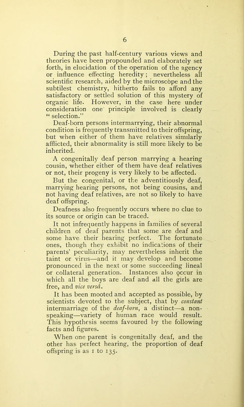 During the past half-century various views and theories have been propounded and elaborately set forth, in elucidation of the operation of the agency or influence effecting heredity ; nevertheless all scientific research, aided by the microscope and the subtilest chemistry, hitherto fails to afford any satisfactory or settled solution of this mystery of organic life. However, in the case here under consideration one principle involved is clearly “ selection.” Deaf-born persons intermarrying, their abnormal condition is frequently transmitted to their offspring, but when either of them have relatives similarly afflicted, their abnormality is still more likely to be inherited. A congenitally deaf person marrying a hearing cousin, whether either of them have deaf relatives or not, their progeny is very likely to be affected. But the congenital, or the adventitiously deaf, marrying hearing persons, not being cousins, and not having deaf relatives, are not so likely to have deaf offspring. Deafness also frequently occurs where no clue to its source or origin can be traced. It not infrequently happens in families of several children of deaf parents that some are deaf and some have their hearing perfect. The fortunate ones, though they exhibit no indications of their parents’ peculiarity, may nevertheless inherit the taint or virus—and it may develop and become pronounced in the next or some succeeding lineal or collateral generation. Instances also pccur in which all the boys are deaf and all the girls are free, and vice versa. It has been mooted and accepted as possible, by scientists devoted to the subject, that by constant intermarriage of the deaf-horn, a distinct—a non- speaking—variety of human race would result. This hypothesis seems favoured by the following facts and figures. When one parent is congenitally deaf, and the other has perfect hearing, the proportion of deaf offspring is as i to 135.