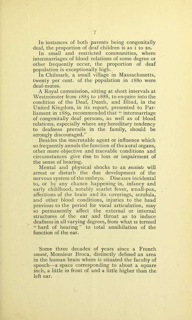 In instances of both parents being congenitally deaf, the proportion of deaf children is as i to 20. In small and restricted communities, where intermarriages of blood relations of some degree or other frequently occur, the proportion of deaf population is exceptionally high. In Chilmark, a small village in Massachusetts, twenty per cent, of the population in 1880 were deaf-mutes. A Royal commission, sitting at short intervals at Westminster from 1885 to 1888, to enquire into the condition of the Deaf, Dumb, and Blind, in the United Kingdom, in its report, presented to Par- liament in 1889, recommended that “ intermarriage of congenitally deaf persons, as well as of blood relations, especially where any hereditary tendency to deafness prevails in the family, should be strongly discouraged.” Besides the inscrutable agent or influence which so frequently annuls the function of the aural organs, other more objective and traceable conditions and circumstances give rise to loss or impairment of the sense of hearing. Mental and physical shocks to an enceinte will arrest or disturb the due development of the nervous system of the embryo. Diseases incidental to, or by any chance happening in, infancy and early childhood, notably scarlet fever, small-pox, affections of the brain and its coverings, scrofula, and other blood conditions, injuries to the head previous to the period for vocal articulation, may so permanently affect the external or internal structures of the ear and throat as to induce deafness in all varying degrees, from what is termed “ hard of hearing ” to total annihilation of the function of the ear. Some three decades of years since a French savant, Monsieur Broca, distinctly defined an area in the human brain where is situated the faculty of speech—a space corresponding to about a square inch, a little in front of and a little higher than the left ear.