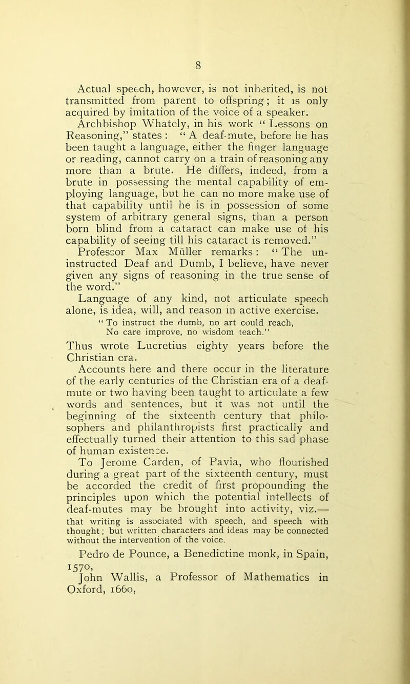 Actual speech, however, is not inherited, is not transmitted from parent to offspring; it is only- acquired by imitation of the voice of a speaker. Archbishop Whately, in his work “ Lessons on Reasoning,” states : “ A deaf-mute, before be has been taught a language, either the finger language or reading, cannot carry on a train of reasoning any more than a brute. He differs, indeed, from a brute in possessing the mental capability of em- ploying language, but he can no more make use of that capability until he is in possession of some system of arbitrary general signs, than a person born blind from a cataract can make use of his capability of seeing till his cataract is removed.” Professor Max Muller remarks : “ The un- instructed Deaf and Dumb, I believe, have never given any signs of reasoning in the true sense of the word.” Language of any kind, not articulate speech alone, is idea, will, and reason in active exercise. “ To instruct the dumb, no art could reach, No care improve, no wisdom teach. Thus wrote Lucretius eighty years before the Christian era. Accounts here and there occur in the literature of the early centuries of the Christian era of a deaf- mute or two having been taught to articulate a few words and sentences, but it was not until the beginning of the sixteenth century that philo- sophers and philanthropists first practically and effectually turned their attention to this sad phase of human existence. To Jerome Carden, of Pavia, who flourished during a great part of the sixteenth century, must be accorded the credit of first propounding the principles upon which the potential intellects of deaf-mutes may be brought into activity, viz.— that writing is associated with speech, and speech with thought; but written characters and ideas may be connected without the intervention of the voice. Pedro de Pounce, a Benedictine monk, in Spain, 1570, John Wallis, a Professor of Mathematics in Oxford, 1660,