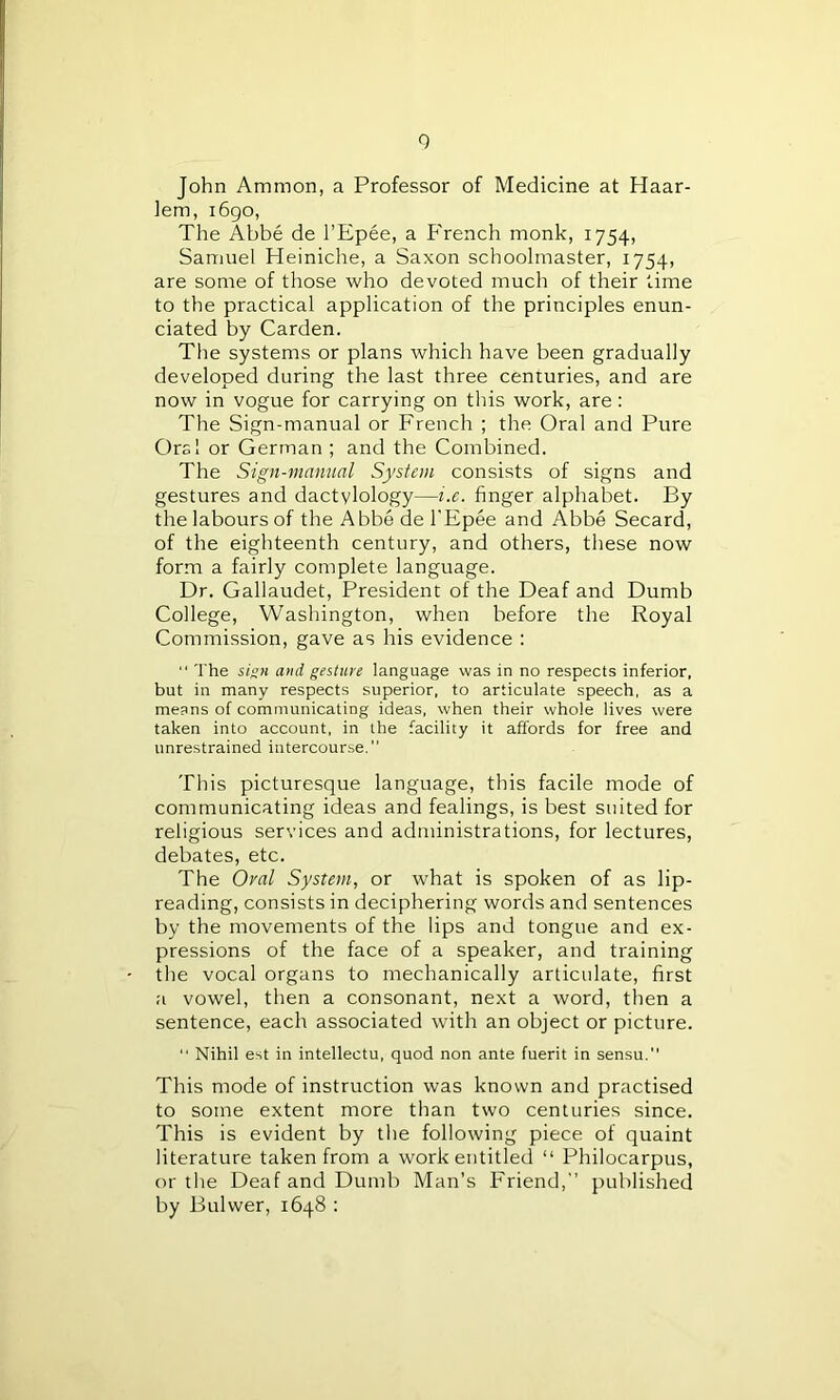 John Ammon, a Professor of Medicine at Haar- lem, 1690, The Abbe de l’Epee, a French monk, 1754, Samuel Heiniche, a Saxon schoolmaster, 1754, are some of those who devoted much of their time to the practical application of the principles enun- ciated by Carden. The systems or plans which have been gradually developed during the last three centuries, and are now in vogue for carrying on this work, are: The Sign-manual or French ; the Oral and Pure Orel or German ; and the Combined. The Sign-manual System consists of signs and gestures and dactylology—i.e. finger alphabet. By the labours of the Abbe de l’Epee and Abbe Secard, of the eighteenth century, and others, these now form a fairly complete language. Dr. Gallaudet, President of the Deaf and Dumb College, Washington, when before the Royal Commission, gave as his evidence :  The sign and gesture language was in no respects inferior, but in many respects superior, to articulate speech, as a means of communicating ideas, when their whole lives were taken into account, in the facility it affords for free and unrestrained intercourse.'’ This picturesque language, this facile mode of communicating ideas and fealings, is best suited for religious services and administrations, for lectures, debates, etc. The Oval System, or what is spoken of as lip- reading, consists in deciphering words and sentences by the movements of the lips and tongue and ex- pressions of the face of a speaker, and training the vocal organs to mechanically articulate, first a vowel, then a consonant, next a word, then a sentence, each associated with an object or picture. “ Nihil est in intellectu, quod non ante fuerit in sensu. This mode of instruction was known and practised to some extent more than two centuries since. This is evident by the following piece of quaint literature taken from a work entitled “ Philocarpus, or the Deaf and Dumb Man’s Friend,” published by Bulwer, 1648 :