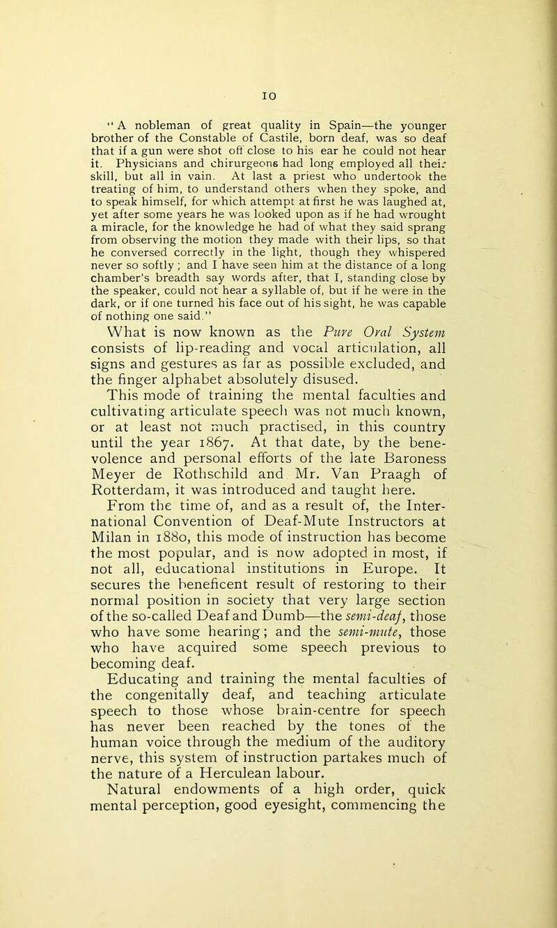  A nobleman of great quality in Spain—the younger brother of the Constable of Castile, born deaf, was so deaf that if a gun were shot off close to his ear he could not hear it. Physicians and chirurgeons had long employed all their skill, but all in vain. At last a priest who undertook the treating of him, to understand others when they spoke, and to speak himself, for which attempt at first he was laughed at, yet after some years he was looked upon as if he had wrought a miracle, for the knowledge he had of what they said sprang from observing the motion they made with their lips, so that he conversed correctly in the light, though they whispered never so softly ; and I have seen him at the distance of a long chamber’s breadth say words after, that I, standing close by the speaker, could not hear a syllable of, but if he were in the dark, or if one turned his face out of his sight, he was capable of nothing one said. What is now known as the Pure Oral System consists of lip-reading and vocal articulation, all signs and gestures as far as possible excluded, and the finger alphabet absolutely disused. This mode of training the mental faculties and cultivating articulate speech was not much known, or at least not much practised, in this country until the year 1867. At that date, by the bene- volence and personal efforts of the late Baroness Meyer de Rothschild and Mr. Van Praagh of Rotterdam, it was introduced and taught here. From the time of, and as a result of, the Inter- national Convention of Deaf-Mute Instructors at Milan in 1880, this mode of instruction has become the most popular, and is now adopted in most, if not all, educational institutions in Europe. It secures the beneficent result of restoring to their normal position in society that very large section of the so-called Deaf and Dumb—the. semi-deaf, those who have some hearing; and the semi-mute, those who have acquired some speech previous to becoming deaf. Educating and training the mental faculties of the congenitally deaf, and teaching articulate speech to those whose brain-centre for speech has never been reached by the tones of the human voice through the medium of the auditory nerve, this system of instruction partakes much of the nature of a Herculean labour. Natural endowments of a high order, quick mental perception, good eyesight, commencing the