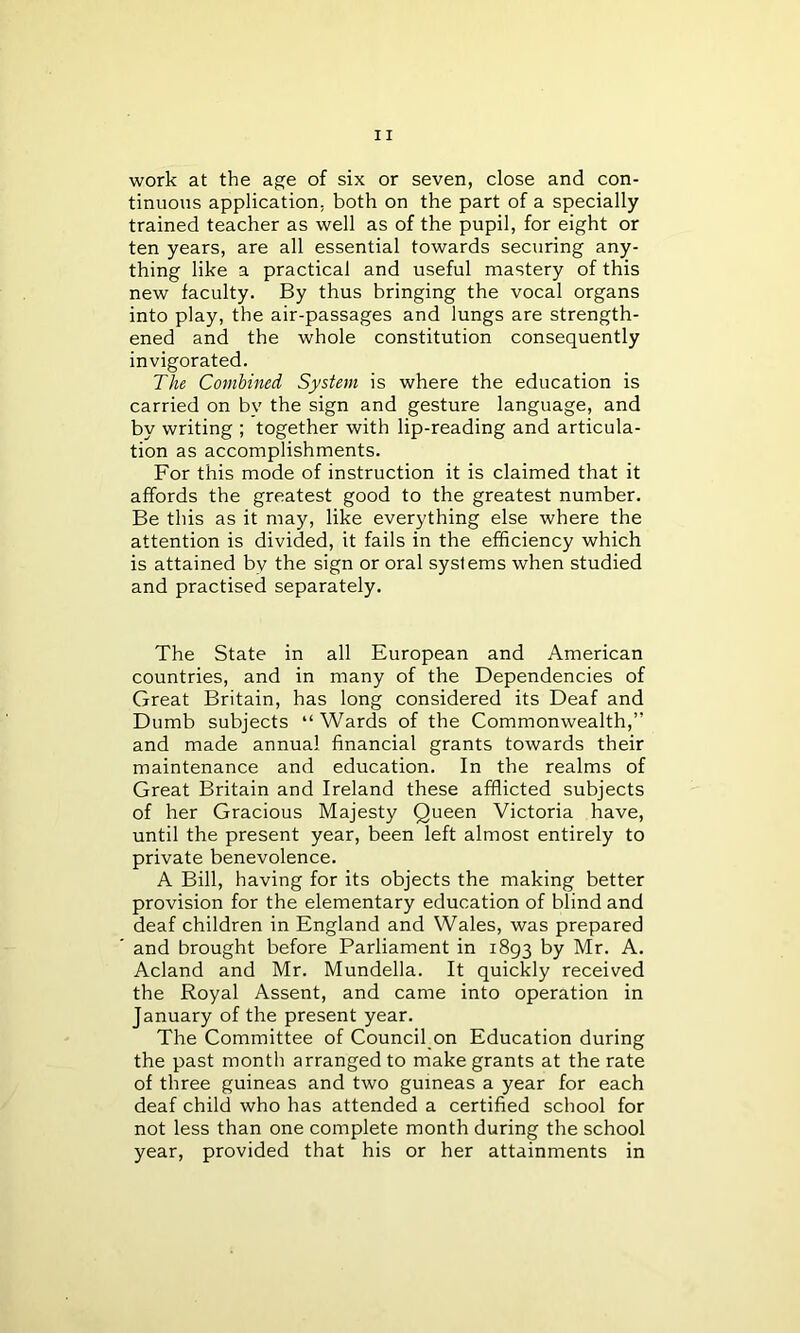 work at the age of six or seven, close and con- tinuous application, both on the part of a specially trained teacher as well as of the pupil, for eight or ten years, are all essential towards securing any- thing like a practical and useful mastery of this new faculty. By thus bringing the vocal organs into play, the air-passages and lungs are strength- ened and the whole constitution consequently invigorated. The Combined System is where the education is carried on bv the sign and gesture language, and by writing ; together with lip-reading and articula- tion as accomplishments. For this mode of instruction it is claimed that it affords the greatest good to the greatest number. Be this as it may, like everything else where the attention is divided, it fails in the efficiency which is attained bv the sign or oral systems when studied and practised separately. The State in all European and American countries, and in many of the Dependencies of Great Britain, has long considered its Deaf and Dumb subjects “ Wards of the Commonwealth,” and made annual financial grants towards their maintenance and education. In the realms of Great Britain and Ireland these afflicted subjects of her Gracious Majesty Queen Victoria have, until the present year, been left almost entirely to private benevolence. A Bill, having for its objects the making better provision for the elementary education of blind and deaf children in England and Wales, was prepared and brought before Parliament in 1893 by Mr. A. Acland and Mr. Mundella. It quickly received the Royal Assent, and came into operation in January of the present year. The Committee of Council on Education during the past month arranged to make grants at the rate of three guineas and two guineas a year for each deaf child who has attended a certified school for not less than one complete month during the school year, provided that his or her attainments in