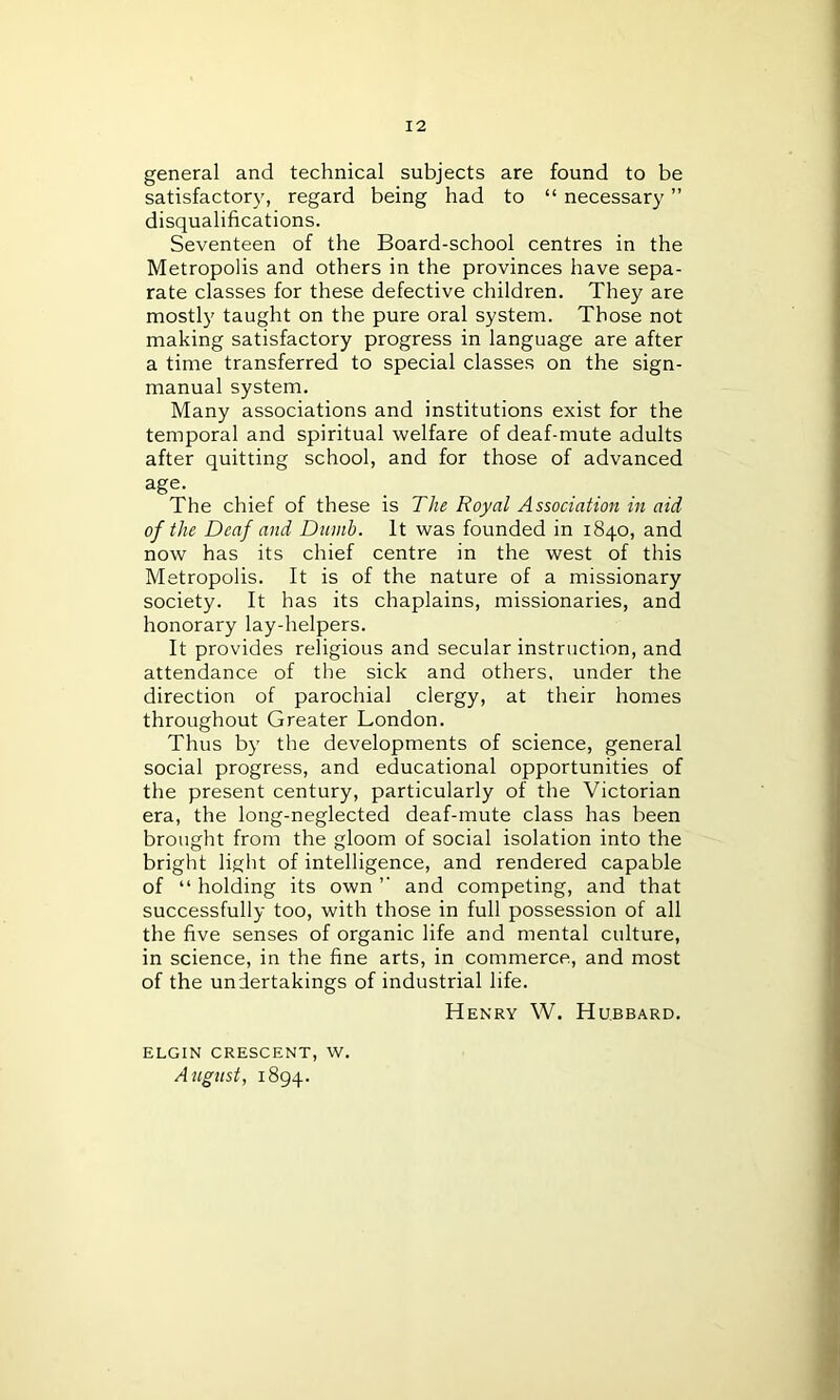 general and technical subjects are found to be satisfactory, regard being had to “ necessary ” disqualifications. Seventeen of the Board-school centres in the Metropolis and others in the provinces have sepa- rate classes for these defective children. They are mostly taught on the pure oral system. Those not making satisfactory progress in language are after a time transferred to special classes on the sign- manual system. Many associations and institutions exist for the temporal and spiritual welfare of deaf-mute adults after quitting school, and for those of advanced age- The chief of these is The Royal Association in aid of the Deaf and Dumb. It was founded in 1840, and now has its chief centre in the west of this Metropolis. It is of the nature of a missionary society. It has its chaplains, missionaries, and honorary lay-helpers. It provides religious and secular instruction, and attendance of the sick and others, under the direction of parochial clergy, at their homes throughout Greater London. Thus by the developments of science, general social progress, and educational opportunities of the present century, particularly of the Victorian era, the long-neglected deaf-mute class has been brought from the gloom of social isolation into the bright light of intelligence, and rendered capable of “ holding its own ’’ and competing, and that successfully too, with those in full possession of all the five senses of organic life and mental culture, in science, in the fine arts, in commerce, and most of the undertakings of industrial life. Henry W. Hubbard. ELGIN CRESCENT, W. August, 1894.