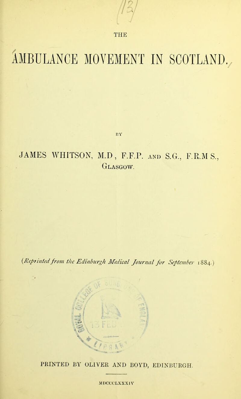 AMBULANCE MOVEMENT IN SCOTLAND. BY JAMES WHITSON, M.D, F.F.P. and S.G., F.R.MS, Glasgow. (Rep?inted from the Edinburgh Medical Journal for September 1884.) PRINTED BY OLIVER AND BOYD, EDINBURGH. MDCCCLXXXIV