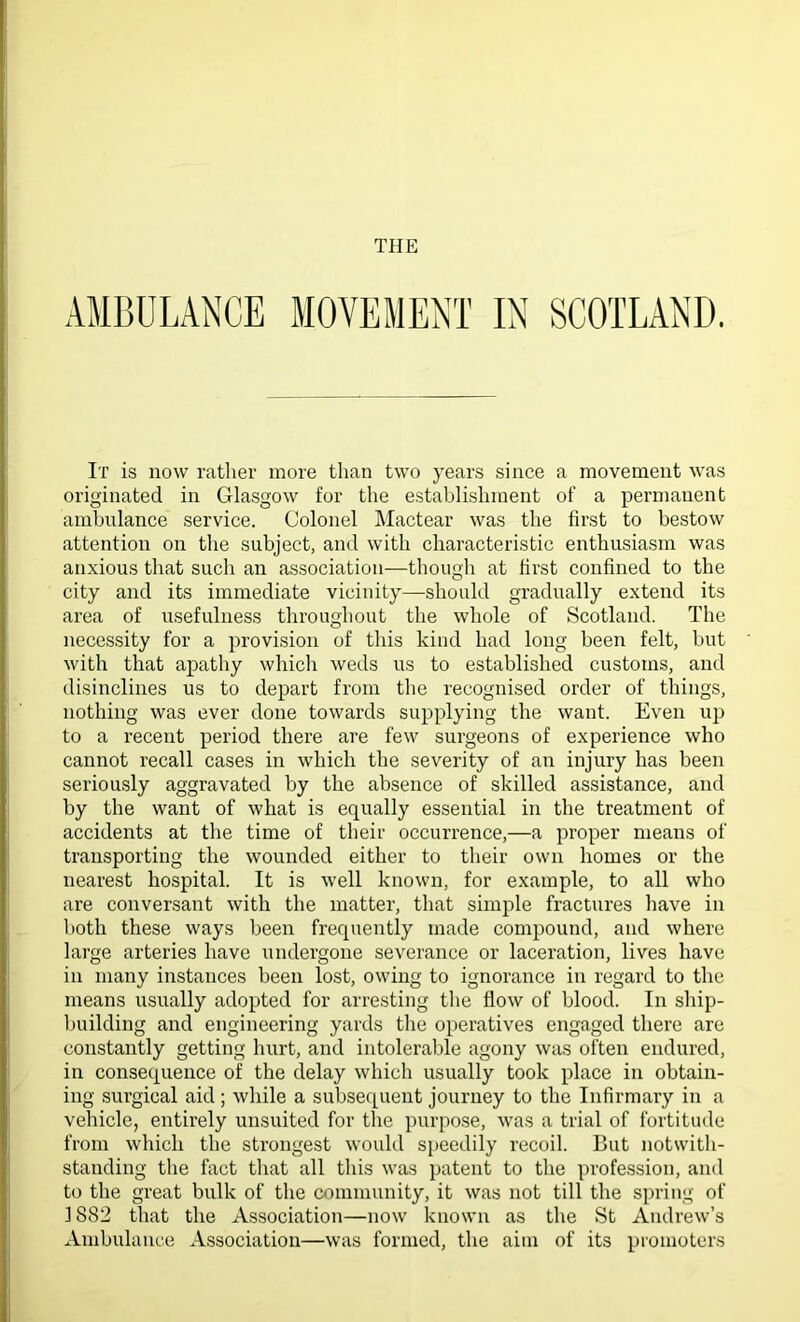 AMBULANCE MOVEMENT IN SCOTLAND. It is now rather more than two years since a movement was originated in Glasgow for the establishment of a permanent ambulance service. Colonel Mactear was the first to bestow attention on the subject, and with characteristic enthusiasm was anxious that such an association—though at first confined to the city and its immediate vicinity—should gradually extend its area of usefulness throughout the whole of Scotland. The necessity for a provision of this kind had long been felt, but with that apathy which weds us to established customs, and disinclines us to depart from the recognised order of things, nothing was ever done towards supplying the want. Even up to a recent period there are few surgeons of experience who cannot recall cases in which the severity of an injury has been seriously aggravated by the absence of skilled assistance, and by the want of what is equally essential in the treatment of accidents at the time of their occurrence,—a proper means of transporting the wounded either to their own homes or the nearest hospital. It is well known, for example, to all who are conversant with the matter, that simple fractures have in both these ways been frequently made compound, and where large arteries have undergone severance or laceration, lives have in many instances been lost, owing to ignorance in regard to the means usually adopted for arresting the flow of blood. In ship- building and engineering yards the operatives engaged there are constantly getting hurt, and intolerable agony was often endured, in consequence of the delay which usually took place in obtain- ing surgical aid; while a subsequent journey to the Infirmary in a vehicle, entirely unsuited for the purpose, was a trial of fortitude from which the strongest would speedily recoil. But notwith- standing the fact that all this was patent to the profession, and to the great bulk of the community, it was not till the spring of 1882 that the Association—now known as the St Andrew’s Ambulance Association—was formed, the aim of its promoters