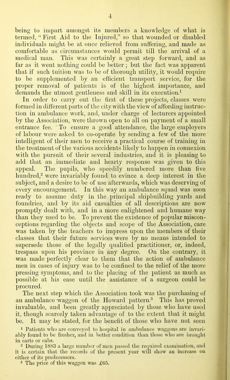 being to impart amongst its members a knowledge of what is termed, “ First Aid to the Injured,” so that wounded or disabled individuals might be at once relieved from suffering, and made as comfortable as circumstances would permit till the arrival of a medical man. This was certainly a great step forward, and as far as it went nothing could be better; but the fact was apparent that if such tuition was to be of thorough utility, it would require to be supplemented by an efficient transport service, for the proper removal of patients is of the highest importance, and demands the utmost gentleness and skill in its execution.1 In order to carry out the first of these projects, classes were formed in different parts of the city with the view of affording instruc- tion in ambulance work, and, under charge of lecturers appointed by the Association, were thrown open to all on payment of a small entrance fee. To ensure a good attendance, the large employers of labour were asked to co-operate by sending a few of the more intelligent of their men to receive a practical course of training in the treatment of the various accidents likely to happen in connexion with the pursuit of their several industries, and it is pleasing to add that an immediate and hearty response was given to this appeal. The pupils, who speedily numbered more than five hundred,2 were invariably found to evince a deep interest in the subject, and a desire to be of use afterwards, which was deserving of every encouragement. In this way an ambulance squad was soon ready to assume duty in the principal shipbuilding yards and foundries, and by its aid casualties of all descriptions are now promptly dealt with, and in a more enlightened and humane way than they used to be. To prevent the existence of popular miscon- ceptions regarding the objects and scope of the Association, care was taken by the teachers to impress upon the members of their classes that their future services were by no means intended to supersede those of the legally qualified practitioner, or, indeed, trespass upon his province in any degree. On the contrary, it was made perfectly clear to them that the action of ambulance men in cases of injury was to be confined to the relief of the more pressing symptoms, and to the placing of the patient as much as possible at his ease until the assistance of a surgeon could be procured. The next step which the Association took was the purchasing of an ambulance -waggon of the Howard pattern.3 This has proved invaluable, and been greatly appreciated by those who have used it, though scarcely taken advantage of to the extent that it might be. It may be stated, for the benefit of those who have not seen 1 Patients who are conveyed to hospital in ambulance waggons are invari- ably found to be fresher, and in better condition than those who are brought in carts or cabs. 2 During 1883 a large number of men passed the required examination, and it is certain that the records of the present year will show an increase on either of its predecessors. 3 The price of this waggon was ,£'65.