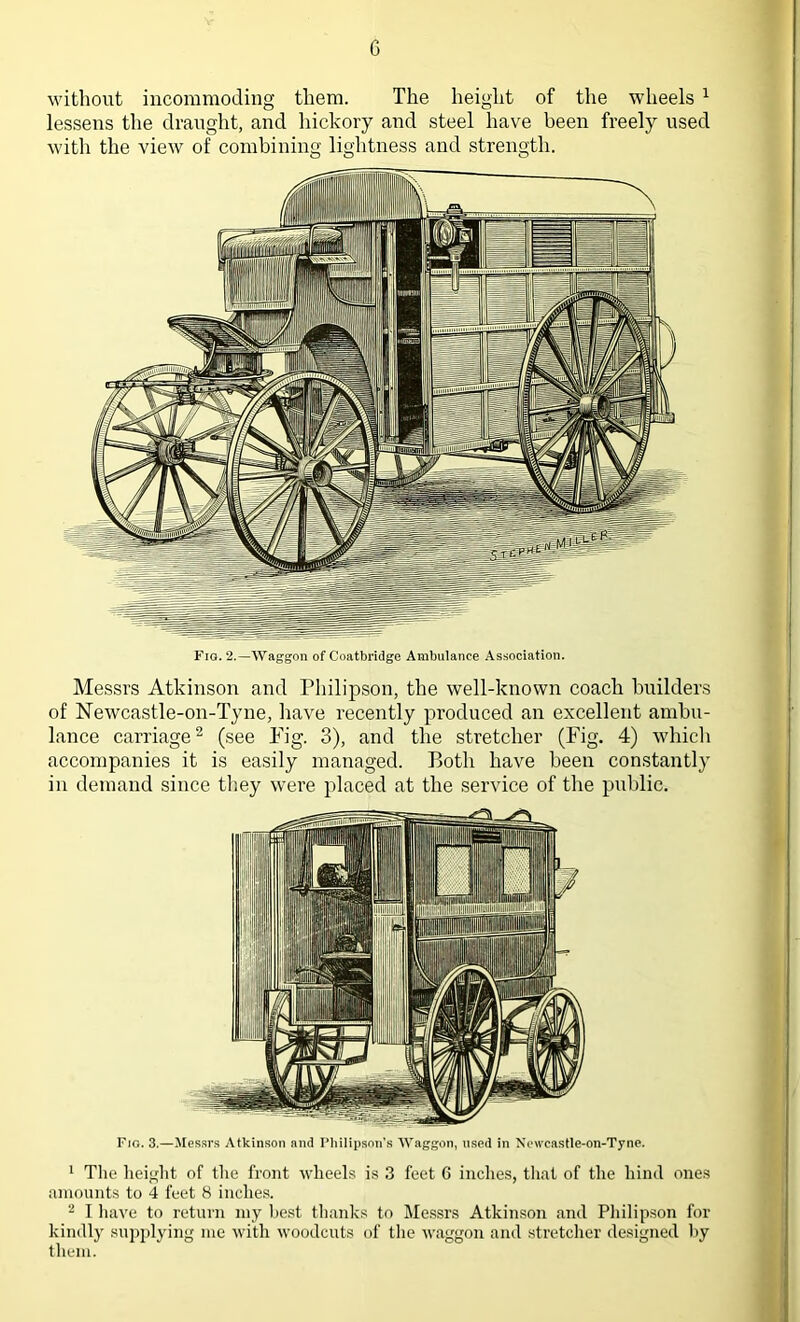 without incommoding them. The height of the wheels 1 lessens the draught, and hickory and steel have been freely used with the view of combining lightness and strength. Messrs Atkinson and Philipson, the well-known coach builders of Newcastle-on-Tyne, have recently produced an excellent ambu- lance carriage2 (see Pig. 3), and the stretcher (Fig. 4) which accompanies it is easily managed. Both have been constantly in demand since they were placed at the service of the public. Fig. 3.—Messrs Atkinson and Philipson’s Waggon, used in Newcastle-on-Tyne. 1 The height of the front wheels is 3 feet 6 inches, that of the hind ones amounts to 4 feet 8 inches. 2 I have to return my best thanks to Messrs Atkinson and Philipson for kindly supplying me with woodcuts of the waggon and stretcher designed by them.