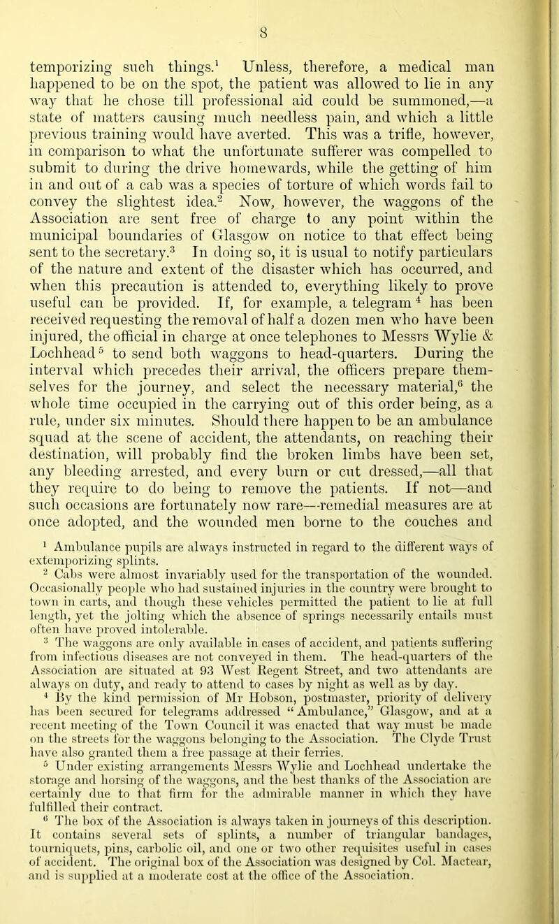 temporizing such things.1 Unless, therefore, a medical man happened to be on the spot, the patient was allowed to lie in any- way that lie chose till professional aid could be summoned,—a state of matters causing much needless pain, and which a little previous training would have averted. This was a trifle, however, in comparison to what the unfortunate sufferer was compelled to submit to during the drive homewards, while the getting of him in and out of a cab was a species of torture of which words fail to convey the slightest idea.2 Now, however, the waggons of the Association are sent free of charge to any point within the municipal boundaries of Glasgow on notice to that effect being sent to the secretary.3 In doing so, it is usual to notify particulars of the nature and extent of the disaster which has occurred, and when this precaution is attended to, everything likely to prove useful can be provided. If, for example, a telegram 4 has been received requesting the removal of half a dozen men who have been injured, the official in charge at once telephones to Messrs Wylie & Lochhead5 to send both waggons to liead-quarters. During the interval which precedes their arrival, the officers prepare them- selves for the journey, and select the necessary material,6 the whole time occupied in the carrying out of this order being, as a rule, under six minutes. Should there happen to be an ambulance squad at the scene of accident, the attendants, on reaching their destination, will probably find the broken limbs have been set, any bleeding arrested, and every burn or cut dressed,—all that they require to do being to remove the patients. If not—and such occasions are fortunately now rare—remedial measures are at once adopted, and the wounded men borne to the couches and 1 Ambulance pupils are always instructed in regard to the different ways of extemporizing splints. 2 Cabs were almost invariably used for the transportation of the wounded. Occasionally people who had sustained injuries in the country were brought to town in carts, and though these vehicles permitted the patient to lie at full length, yet the jolting which the absence of springs necessarily entails must often have proved intolerable. 3 The waggons are only available in cases of accident, and patients suffering from infectious diseases are not conveyed in them. The head-quarters of the Association are situated at 93 West Regent Street, and two attendants are always on duty, and ready to attend to cases by night as well as by day. 4 By the kind permission of Mr Hobson, postmaster, priority of delivery has been secured for telegrams addressed “Ambulance,” Glasgow, and at a recent meeting of the Town Council it was enacted that way must be made on the streets for the waggons belonging to the Association. The Clyde Trust have also granted them a free passage at their ferries. 5 Under existing arrangements Messrs Wylie and Lochhead undertake the storage and horsing of the waggons, and the best thanks of the Association are certainly due to that firm for the admirable manner in which they have fulfilled their contract. 0 Tire box of the Association is always taken in journeys of this description. It contains several sets of splints, a number of triangular bandages, tourniquets, pins, carbolic oil, and one or two other requisites useful in cases of accident. The original box of the Association was designed by Col. Mactear, and is supplied at a moderate cost at the office of the Association.