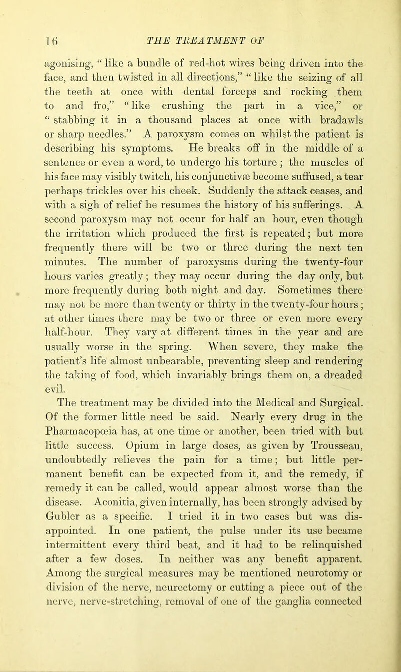 agonising, “ like a bundle of red-hot wires being driven into the face, and then twisted in all directions,” “ like the seizing of all the teeth at once with dental forceps and rocking them to and fro,” “ like crushing the part in a vice,” or “ stabbing it in a thousand places at once with bradawls or sharp needles.” A paroxysm comes on whilst the patient is describing his symptoms. He breaks off in the middle of a sentence or even a word, to undergo his torture ; the muscles of his face may visibly twitch, his conjunctive become suffused, a tear perhaps trickles over his cheek. Suddenly the attack ceases, and with a sigh of relief he resumes the history of his sufferings. A second paroxysm may not occur for half an hour, even though the irritation which produced the first is repeated; but more frequently there will be two or three during the next ten minutes. The number of paroxysms during the twenty-four hours varies greatly; they may occur during the day only, but more frequently during both night and day. Sometimes there may not be more than twenty or thirty in the twenty-four hours ; at other times there may be two or three or even more every half-hour. They vary at different times in the year and are usually worse in the spring. When severe, they make the patient’s life almost unbearable, preventing sleep and rendering the taking of food, which invariably brings them on, a dreaded evil. The treatment may be divided into the Medical and Surgical. Of the former little need be said. Nearly every drug in the Pharmacopoeia has, at one time or another, been tried with but little success. Opium in large doses, as given by Trousseau, undoubtedly relieves the pain for a time; but little per- manent benefit can be expected from it, and the remedy, if remedy it can be called, would appear almost worse than the disease. Aconitia, given internally, has been strongly advised by Gubler as a specific. I tried it in two cases but was dis- appointed. In one patient, the pulse under its use became intermittent every third beat, and it had to be relinquished after a few doses. In neither was any benefit apparent. Among the surgical measures may be mentioned neurotomy or division of the nerve, neurectomy or cutting a piece out of the nerve, nerve-stretching, removal of one of the ganglia connected