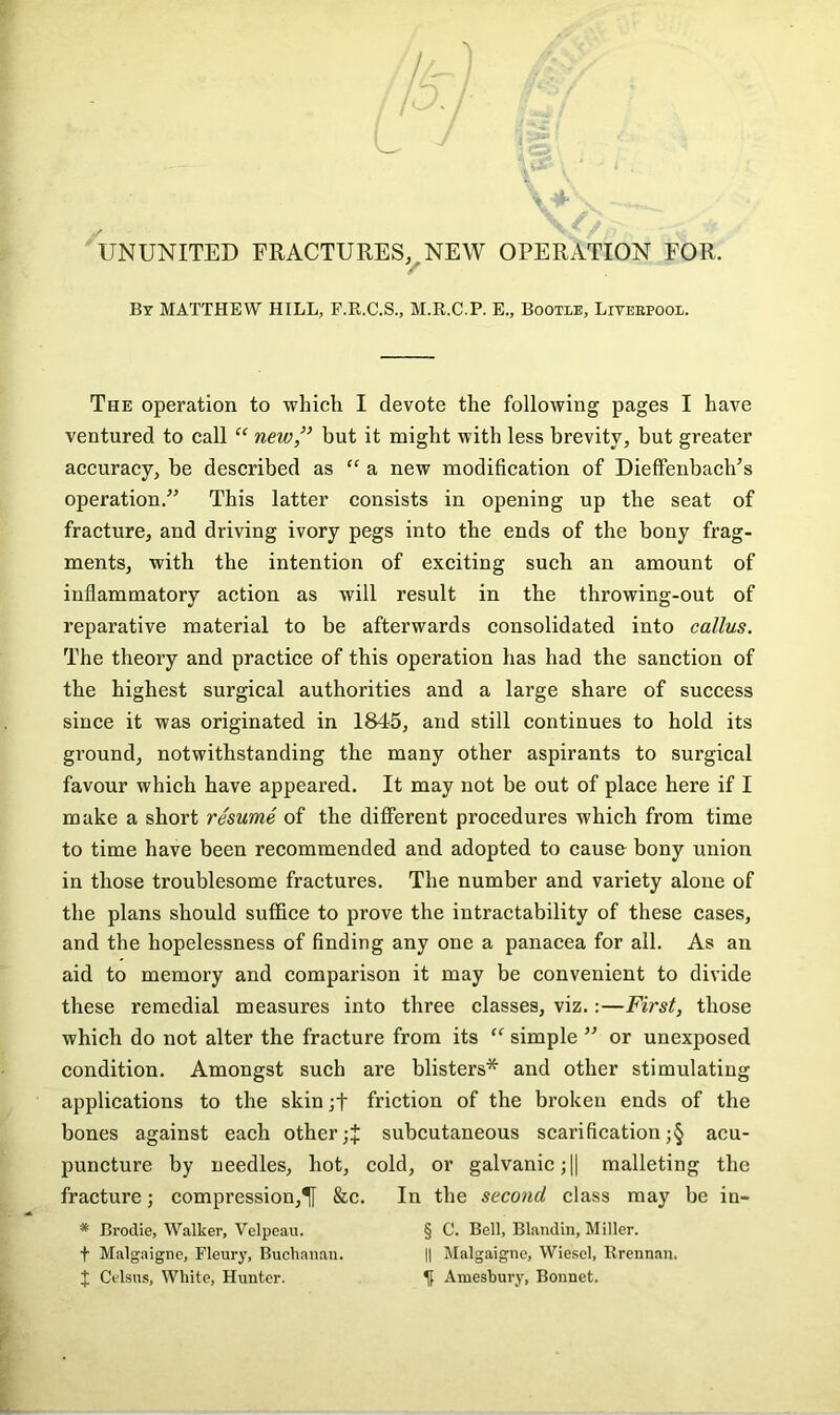 / ‘ / I ' L. 4- UNUNITED FRACTURES,^NEW OPERATION FOR. By MATTHEW HILL, P.R.C.S., M.R.C.P. E., Booxie, Liteepooe. The operation to which I devote the following pages I have ventured to call “ new” but it might with less brevity, but greater accuracy, be described as “ a new modification of Dieffenbach’s operation.^’ This latter consists in opening up the seat of fracture, and driving ivory pegs into the ends of the bony frag- ments, with the intention of exciting such an amount of inflammatory action as will result in the throwing-out of reparative material to be afterwards consolidated into callus. The theory and practice of this operation has had the sanction of the highest surgical authorities and a large share of success since it was originated in 1845, and still continues to hold its ground, notwithstanding the many other aspirants to surgical favour which have appeared. It may not be out of place here if I make a short resume of the different procedures which from time to time have been recommended and adopted to cause bony union in those troublesome fractures. The number and variety alone of the plans should suffice to prove the intractability of these cases, and the hopelessness of finding any one a panacea for all. As an aid to memory and comparison it may be convenient to divide these remedial measures into three classes, viz.:—First, those which do not alter the fracture from its “ simple ” or unexposed condition. Amongst such are blisters* and other stimulating applications to the skin friction of the broken ends of the bones against each othersubcutaneous scarification ;§ acu- puncture by needles, hot, cold, or galvanic ;H malleting the fracture; compression,^ &c. In the second class may be in- * Brodie, Walker, Velpeau. § C. Bell, Blaiidin, Miller. t Malgaigne, Eleurj', Buchanan. || Malgaigne, Wiescl, Rrennan. J Cclsus, White, Hunter. It Amesbury, Bonnet.