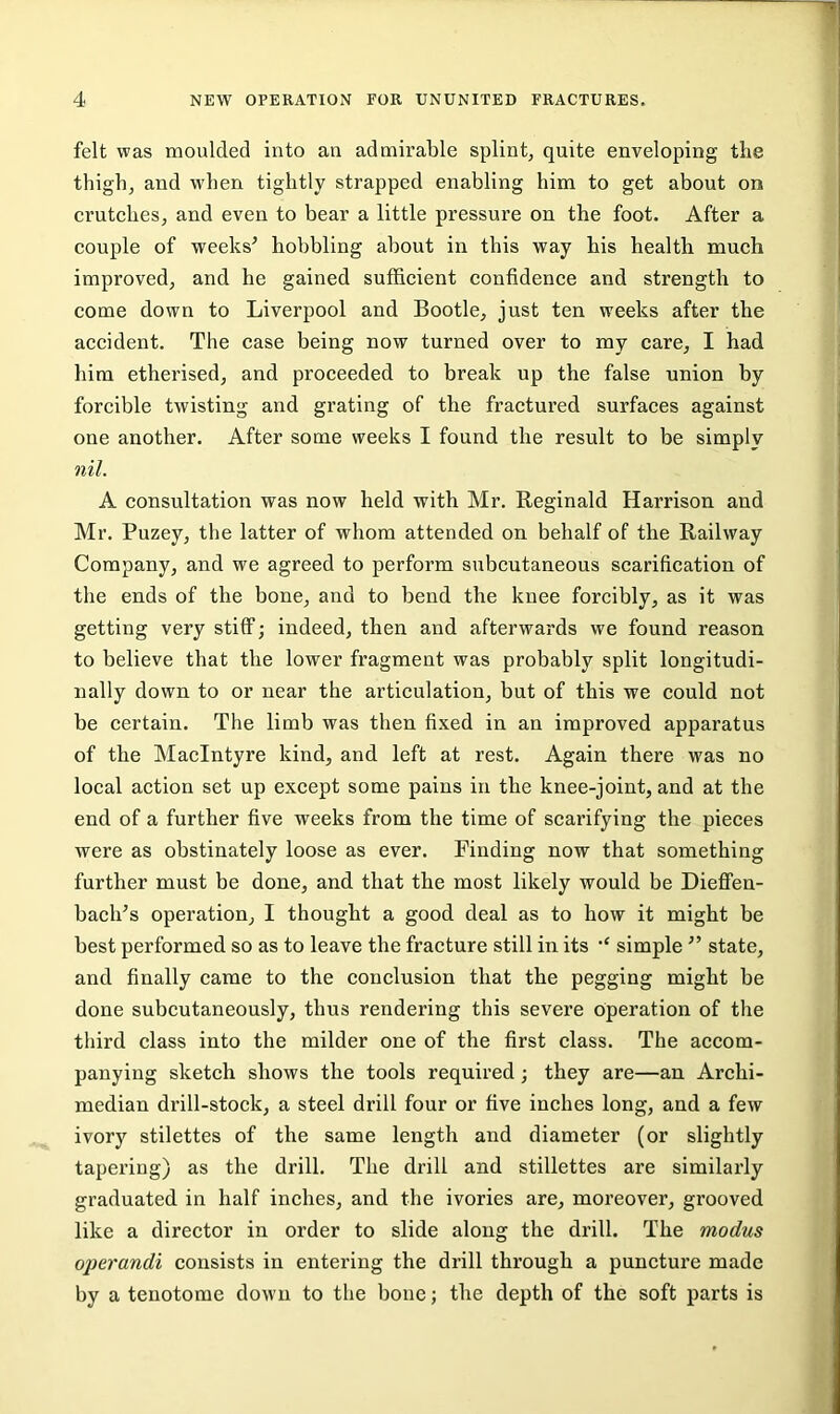 felt was moulded into an admirable splint^ quite enveloping the thighj and when tightly strapped enabling him to get about on crutches, and even to bear a little pressure on the foot. After a couple of weeks^ hobbling about in this way his health much improved, and he gained sufficient confidence and strength to come down to Liverpool and Bootle, just ten weeks after the accident. The case being now turned over to my care, I had him etherised, and proceeded to break up the false union by forcible twisting and grating of the fractured surfaces against one another. After some weeks I found the result to be simply nil. A consultation was now held with Mr. Reginald Harrison and Mr. Puzey, the latter of whom attended on behalf of the Railway Company, and we agreed to perform subcutaneous scarification of the ends of the bone, and to bend the knee forcibly, as it was getting very stiff; indeed, then and afterwards we found reason to believe that the lower fragment was probably split longitudi- nally down to or near the articulation, but of this we could not be certain. The limb was then fixed in an improved apparatus of the MacIntyre kind, and left at rest. Again there was no local action set up except some pains in the knee-joint, and at the end of a further five weeks from the time of scarifying the pieces were as obstinately loose as ever. Finding now that something further must be done, and that the most likely would be Dieflfen- baclFs operation, I thought a good deal as to how it might be best performed so as to leave the fracture still in its simple ’’ state, and finally came to the conclusion that the pegging might be done subcutaneously, thus rendering this severe operation of the third class into the milder one of the first class. The accom- panying sketch shows the tools required; they are—an Archi- median drill-stock, a steel drill four or five inches long, and a few ivory stilettes of the same length and diameter (or slightly tapering) as the drill. The drill and stillettes are similarly graduated in half inches, and the ivories are, moreover, grooved like a director in order to slide along the drill. The modus operandi consists in entering the drill through a puncture made by a tenotome down to the bone; the depth of the soft parts is