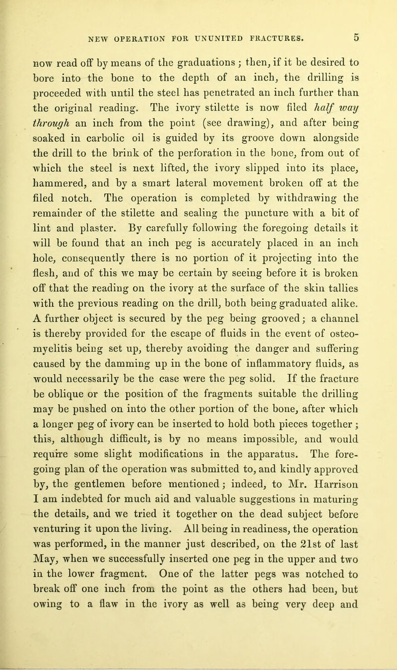 now read off by means of the graduations ; then, if it be desired to bore into the bone to the depth of an inch, the drilling is proceeded with until the steel has penetrated an inch further than the original reading. The ivory stilette is now filed half way through an inch from the point (see drawing), and after being soaked in carbolic oil is guided by its groove down alongside the drill to the brink of the perforation in the bone, from out of which the steel is next lifted, the ivory slipped into its place, hammered, and by a smart lateral movement broken off at the filed notch. The operation is completed by withdrawing the remainder of the stilette and sealing the puncture with a bit of lint and plaster. By carefully following the foregoing details it will be found that an inch peg is accurately placed in an inch hole, consequently there is no portion of it projecting into the flesh, and of this we may be certain by seeing before it is broken off that the reading on the ivory at the surface of the skin tallies with the previous reading on the drill, both being graduated alike. A further object is secured by the peg being grooved; a channel is thereby provided for the escape of fluids in the event of osteo- myelitis being set up, thereby avoiding the danger and suffering caused by the damming up in the bone of inflammatory fluids, as would necessarily be the case were the peg solid. If the fracture be oblique or the position of the fragments suitable the drilling may be pushed on into the other portion of the bone, after which a longer peg of ivory can be inserted to hold both pieces together ; this, although difficult, is by no means impossible, and would require some slight modifications in the apparatus. The fore- going plan of the operation was submitted to, and kindly approved by, the gentlemen before mentioned; indeed, to Mr. Harrison I am indebted for much aid and valuable suggestions in maturing the details, and we tried it together on the dead subject before venturing it upon the living. All being in readiness, the operation was performed, in the manner just described, on the 21st of last May, when we successfully inserted one peg in the upper and two in the lower fragment. One of the latter pegs was notched to break off one inch from the point as the others had been, but owing to a flaw in the ivory as well as being very deep and