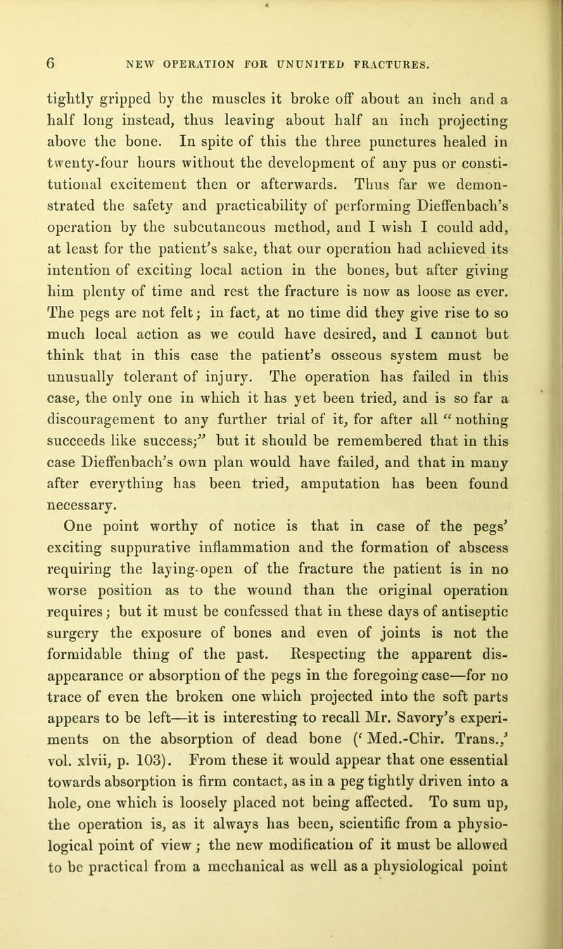 tightly gripped by the muscles it broke off about an inch and a half long instead, thus leaving about half an inch projecting above the bone. In spite of this the three punctures healed in twenty.four hours without the development of any pus or consti- tutional excitement then or afterwards. Thus far we demon- strated the safety and practicability of performing Dieflfenbach’s operation by the subcutaneous method, and I wish I could add, at least for the patient’s sake, that our operation had achieved its intention of exciting local action in the bones, but after giving him plenty of time and rest the fracture is now as loose as ever. The pegs are not felt; in fact, at no time did they give rise to so much local action as we could have desired, and I cannot but think that in this case the patient’s osseous system must be unusually tolerant of injury. The operation has failed in this case, the only one in which it has yet been tried, and is so far a discouragement to any further trial of it, for after all “ nothing succeeds like success;” but it should be remembered that in this case Dieflfenbach’s own plan would have failed, and that in many after everything has been tried, amputation has been found necessary. One point worthy of notice is that in case of the pegs’ exciting suppurative inflammation and the formation of abscess requiring the laying-open of the fracture the patient is in no worse position as to the wound than the original operation requires; but it must be confessed that in these days of antiseptic surgery the exposure of bones and even of joints is not the formidable thing of the past. Kespecting the apparent dis- appearance or absorption of the pegs in the foregoing case—for no trace of even the broken one which projected into the soft parts appears to be left—it is interesting to recall Mr. Savory’s experi- ments on the absorption of dead bone {‘ Med.-Chir. Trans.,’ vol. xlvii, p. 103). From these it would appear that one essential towards absorption is firm contact, as in a peg tightly driven into a hole, one which is loosely placed not being affected. To sum up, the operation is, as it always has been, scientific from a physio- logical point of view; the new modification of it must be allowed to be practical from a mechanical as well as a physiological point