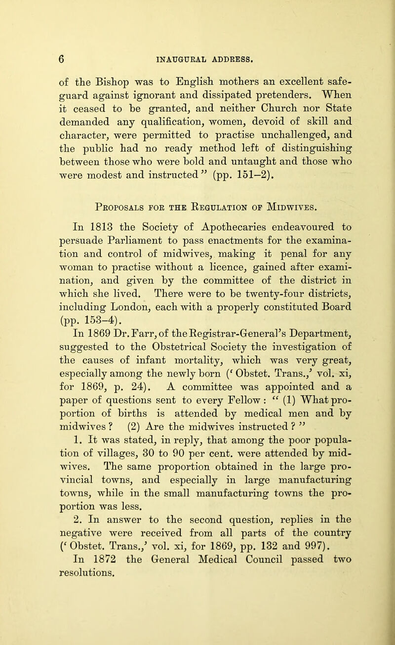 of the Bishop was to English mothers an excellent safe- guard against ignorant and dissipated pretenders. When it ceased to he granted, and neither Church nor State demanded any qualification, women, devoid of skill and character, were permitted to practise unchallenged, and the public had no ready method left of distinguishing between those who were bold and untaught and those who were modest and instructed” (pp. 151—2). Proposals for the Regulation of Midwives. In 1813 the Society of Apothecaries endeavoured to persuade Parliament to pass enactments for the examina- tion and control of midwives, making it penal for any woman to practise without a licence, gained after exami- nation, and given by the committee of the district in which she lived. There were to be twenty-four districts, including London, each with a properly constituted Board (pp. 153-4). In 1869 Dr. Parr, of the Registrar-General’s Department, suggested to the Obstetrical Society the investigation of the causes of infant mortality, which was very great, especially among the newly born (f Obstet. Trans./ vol. xi, for 1869, p. 24). A committee was appointed and a paper of questions sent to every Fellow: “ (1) What pro- portion of births is attended by medical men and by midwives ? (2) Are the midwives instructed ? ” 1. It was stated, in reply, that among the poor popula- tion of villages, 30 to 90 per cent, were attended by mid- wives. The same proportion obtained in the large pro- vincial towns, and especially in large manufacturing towns, while in the small manufacturing towns the pro- portion was less. 2. In answer to the second question, replies in the negative were received from all parts of the country (f Obstet. Trans./ vol. xi, for 1869, pp. 132 and 997). In 1872 the General Medical Council passed two resolutions.