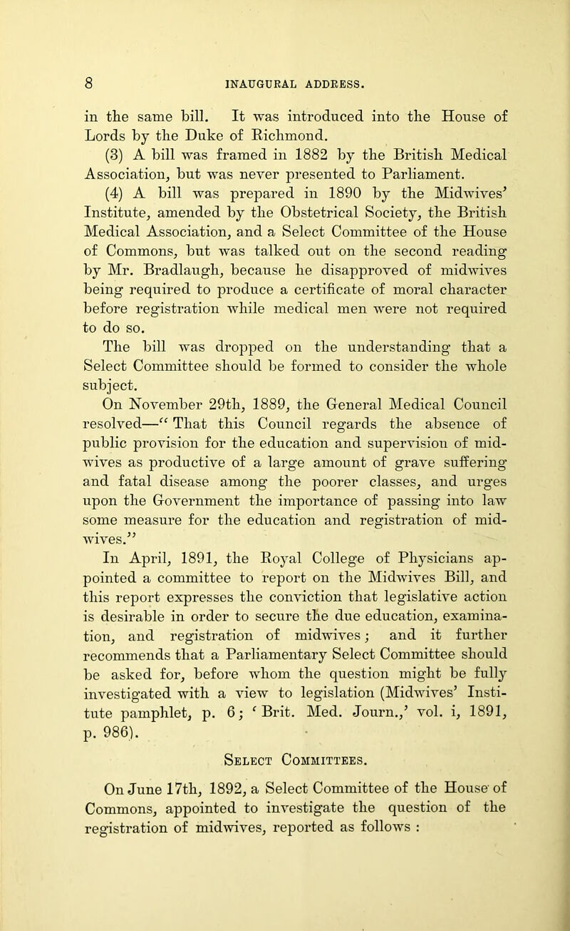 in the same bill. It was introduced into the House of Lords by the Duke of Richmond. (3) A bill was framed in 1882 by the British Medical Association, but was never presented to Parliament. (4) A bill was prepared in 1890 by the Midwives’ Institute, amended by the Obstetrical Society, the British Medical Association, and a Select Committee of the House of Commons, but was talked out on the second reading by Mr. Bradlaugh, because he disapproved of midwives being required to produce a certificate of moral character before registration while medical men were not required to do so. The bill was dropped on the understanding that a Select Committee should be formed to consider the whole subject. On November 29th, 1889, the General Medical Council resolved—“ That this Council regards the absence of public provision for the education and supervision of mid- wives as productive of a large amount of grave suffering and fatal disease among the poorer classes, and urges upon the Government the importance of passing into law some measure for the education and registration of mid- wives.” In April, 1891, the Royal College of Physicians ap- pointed a committee to report on the Midwives Bill, and this report expresses the conviction that legislative action is desirable in order to secure the due education, examina- tion, and registration of midwives; and it further recommends that a Parliamentary Select Committee should be asked for, before whom the question might be fully investigated with a view to legislation (Midwives’ Insti- tute pamphlet, p. 6; c Brit. Med. Journ.,’ vol. i, 1891, p. 986). Select Committees. On June 17th, 1892, a Select Committee of the House' of Commons, appointed to investigate the question of the registration of midwives, reported as follows :