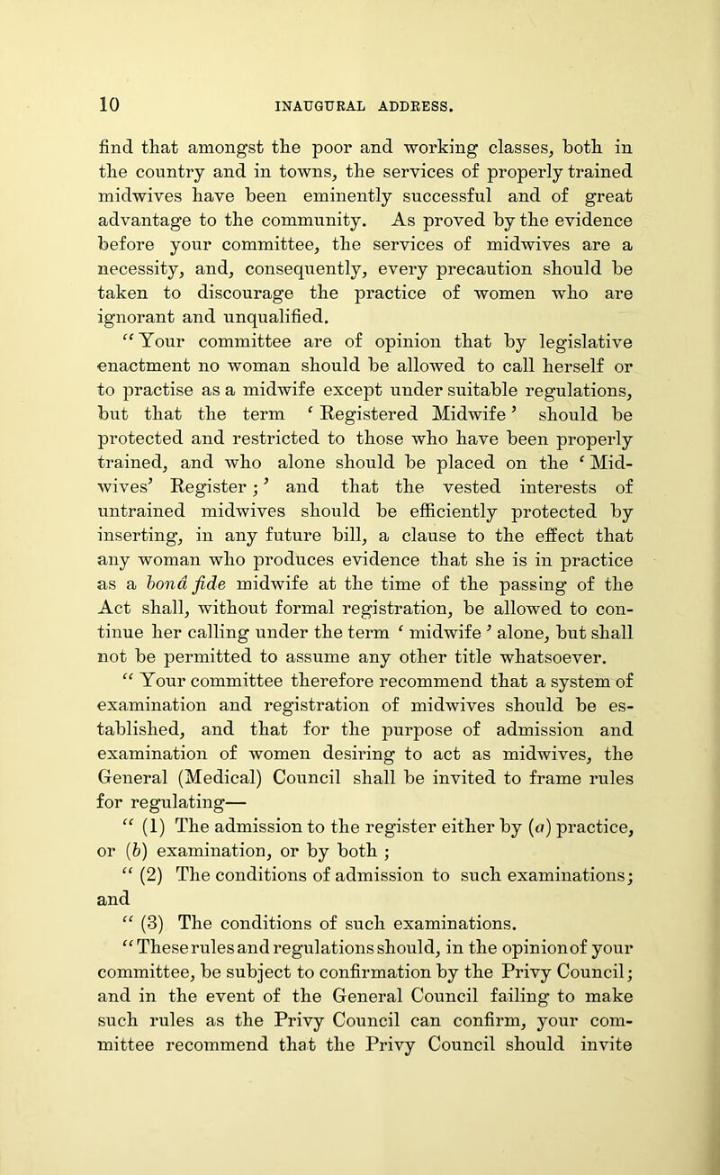 find that amongst the poor and working classes, both in the country and in towns, the services of properly trained midwives have been eminently successful and of great advantage to the community. As proved by the evidence before your committee, the services of midwives are a necessity, and, consequently, every precaution should be taken to discourage the practice of women who are ignorant and unqualified. “Your committee are of opinion that by legislative enactment no woman should be alloAved to call herself or to practise as a midwife except under suitable regulations, but that the term ‘ Registered Midwife ’ should be protected and restricted to those who have been properly trained, and who alone should be placed on the f Mid- wives’ Register; ’ and that the vested interests of untrained midwives should be efficiently protected by inserting, in any future bill, a clause to the effect that any woman who produces evidence that she is in practice as a bond fide midwife at the time of the passing of the Act shall, without formal registration, be allowed to con- tinue her calling under the term ‘ midwife ’ alone, but shall not be permitted to assume any other title whatsoever. “ Your committee therefore recommend that a system of examination and registration of midwives should be es- tablished, and that for the purpose of admission and examination of women desiring to act as midAvives, the General (Medical) Council shall be invited to frame rules for regulating— “ (1) The admission to the register either by (a) practice, or lb) examination, or by both ; “ (2) The conditions of admission to such examinations; and “ (3) The conditions of such examinations. “These rules and regulations should, in the opinion of your committee, be subject to confirmation by the Privy Council; and in the event of the General Council failing to make such rules as the Privy Council can confirm, your com- mittee recommend that the Privy Council should invite