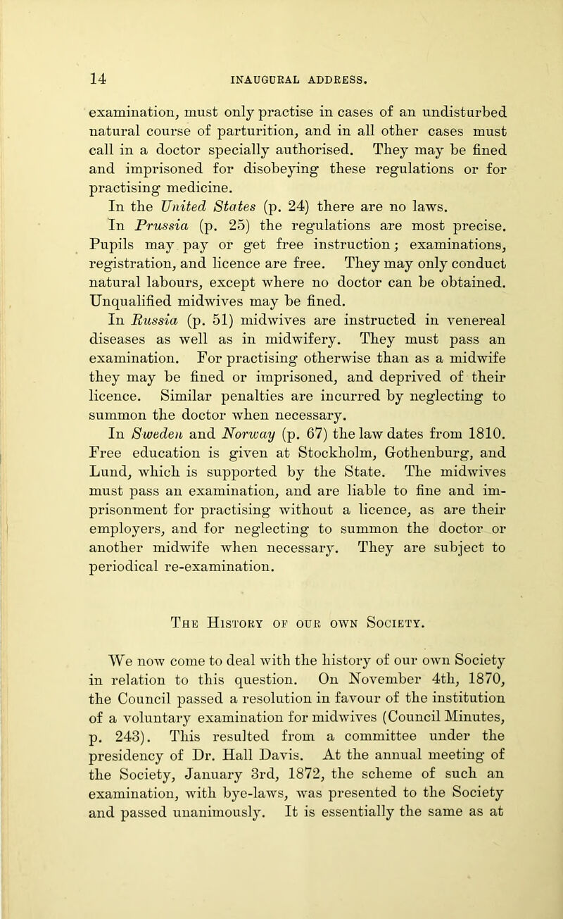 examination, must only practise in cases of an undisturbed natural course of parturition, and in all other cases must call in a doctor specially authorised. They may be fined and imprisoned for disobeying these regulations or for practising medicine. In the United States (p. 24) there are no laws. In Prussia (p. 25) the regulations are most precise. Pupils may pay or get free instruction; examinations, registration, and licence are free. They may only conduct natural labours, except where no doctor can be obtained. Unqualified midwives may be fined. In Russia (p. 51) midwives are instructed in venereal diseases as well as in midwifery. They must pass an examination. For practising otherwise than as a midwife they may be fined or imprisoned, and deprived of their licence. Similar penalties are incurred by neglecting to summon the doctor when necessary. In Sweden and Norway (p. 67) the law dates from 1810. Free education is given at Stockholm, Gothenburg, and Lund, which is supported by the State. The midwives must pass an examination, and are liable to fine and im- prisonment for practising without a licence, as are their employers, and for neglecting to summon the doctor or another midwife when necessary. They are subject to periodical re-examination. The History of our own Society. We now come to deal with the history of our own Society in relation to this question. On November 4tli, 1870, the Council passed a resolution in favour of the institution of a voluntary examination for midwives (Council Minutes, p. 243). This resulted from a committee under the presidency of Dr. Hall Davis. At the annual meeting of the Society, January 3rd, 1872, the scheme of such an examination, with bye-laws, was presented to the Society and passed unanimously. It is essentially the same as at