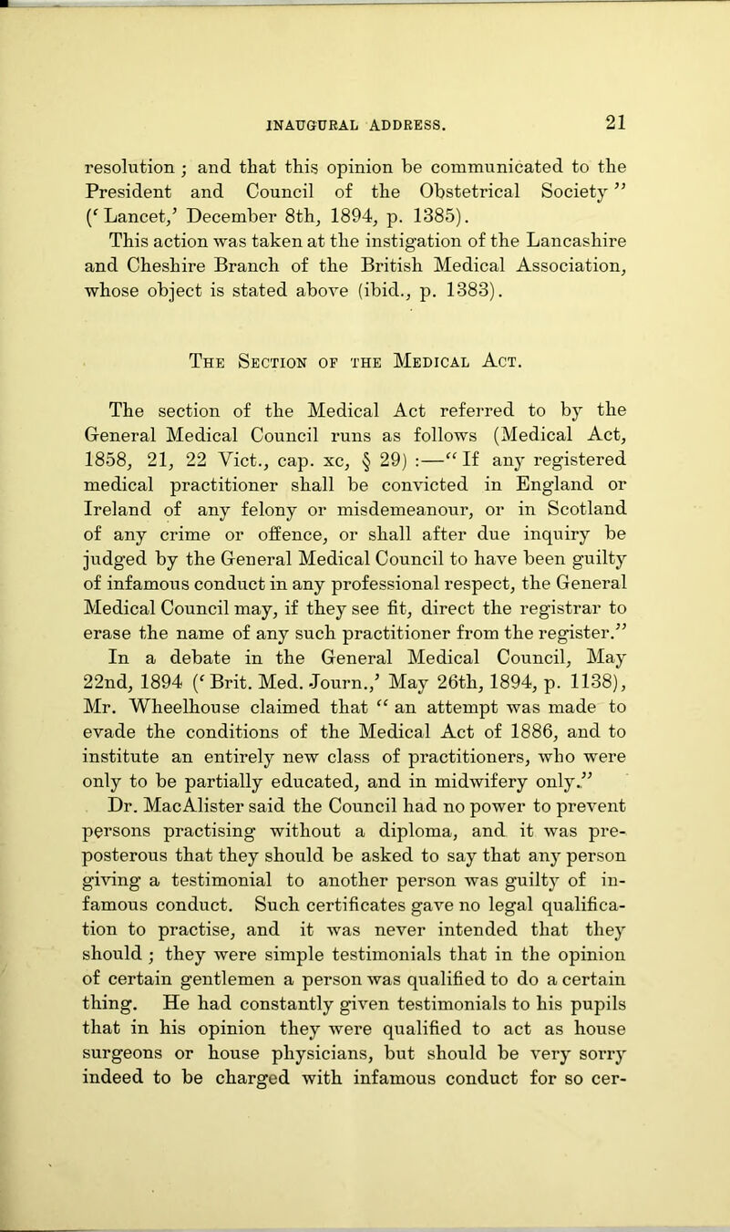 resolution ; and that this opinion be communicated to the President and Council of the Obstetrical Society ” Lancet/ December 8th, 1894, p. 1385). This action was taken at the instigation of the Lancashire and Cheshire Branch of the British Medical Association, whose object is stated above (ibid., p. 1383). The Section of the Medical Act. The section of the Medical Act referred to by the General Medical Council runs as follows (Medical Act, 1858, 21, 22 Viet., cap. xc, § 29) :—“ If any registered medical practitioner shall be convicted in England or Ireland of any felony or misdemeanour, or in Scotland of any crime or offence, or shall after due inquiry be judged by the General Medical Council to have been guilty of infamous conduct in any professional respect, the General Medical Council may, if they see fit, direct the registrar to erase the name of any such practitioner from the register.” In a debate in the General Medical Council, May 22nd, 1894 (f Brit. Med. Journ./ May 26th, 1894, p. 1138), Mr. Wheelhouse claimed that “ an attempt was made to evade the conditions of the Medical Act of 1886, and to institute an entirely new class of practitioners, who were only to be partially educated, and in midwifery only.” Dr. MacAlister said the Council had no power to prevent persons practising without a diploma, and it was pre- posterous that they should be asked to say that any person giving a testimonial to another person was guilty of in- famous conduct. Such certificates gave no legal qualifica- tion to practise, and it was never intended that they should ; they were simple testimonials that in the opinion of certain gentlemen a person was qualified to do a certain thing. He had constantly given testimonials to his pupils that in his opinion they were qualified to act as house surgeons or house physicians, but should be very sorry indeed to be charged with infamous conduct for so cer-