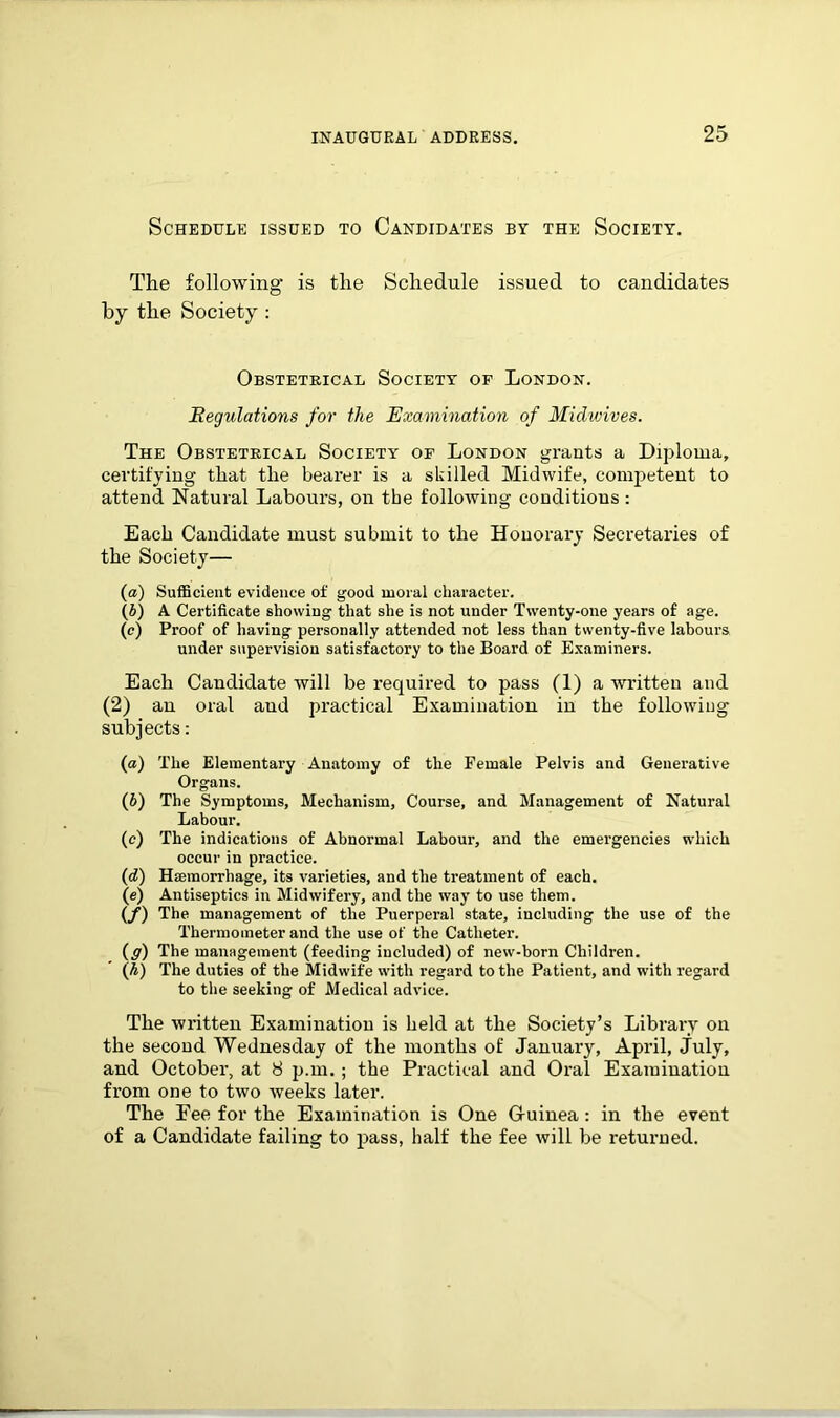 Schedule issued to Candidates by the Society. The following1 is the Schedule issued to candidates by the Society : Obstetrical Society of London. Regulations for the Examination of Miclwives. The Obstetrical Society of London grants a Diploma, certifying that the bearer is a skilled Midwife, competent to attend Natural Labours, on tbe following conditions : Each Candidate must submit to the Honorary Secretaries of the Society— (a) Sufficient evidence of good moral character. (b) A Certificate showing that she is not under Twenty-one years of age. (e) Proof of having personally attended not less than twenty-five labours under supervision satisfactory to the Board of Examiners. Each Candidate will be required to pass (1) a written and (2) an oral and practical Examination in the following subjects: (а) The Elementary Anatomy of the Female Pelvis and Generative Organs. (б) The Symptoms, Mechanism, Course, and Management of Natural Labour. (c) The indications of Abnormal Labour, and the emergencies which occur in practice. (d) Haemorrhage, its varieties, and the treatment of each. (e) Antiseptics in Midwifery, and the way to use them. (f) The management of the Puerperal state, including the use of the Thermometer and the use of the Catheter. (g) The management (feeding included) of new-born Children. (h) The duties of the Midwife with regard to the Patient, and with regard to the seeking of Medical advice. The written Examination is held at the Society’s Library on the second Wednesday of the months of January, April, July, and October, at 8 p.m.; the Practical and Oral Examination from one to two weeks later. The Pee for the Examination is One G-uinea: in the event of a Candidate failing to pass, half the fee will be returned.