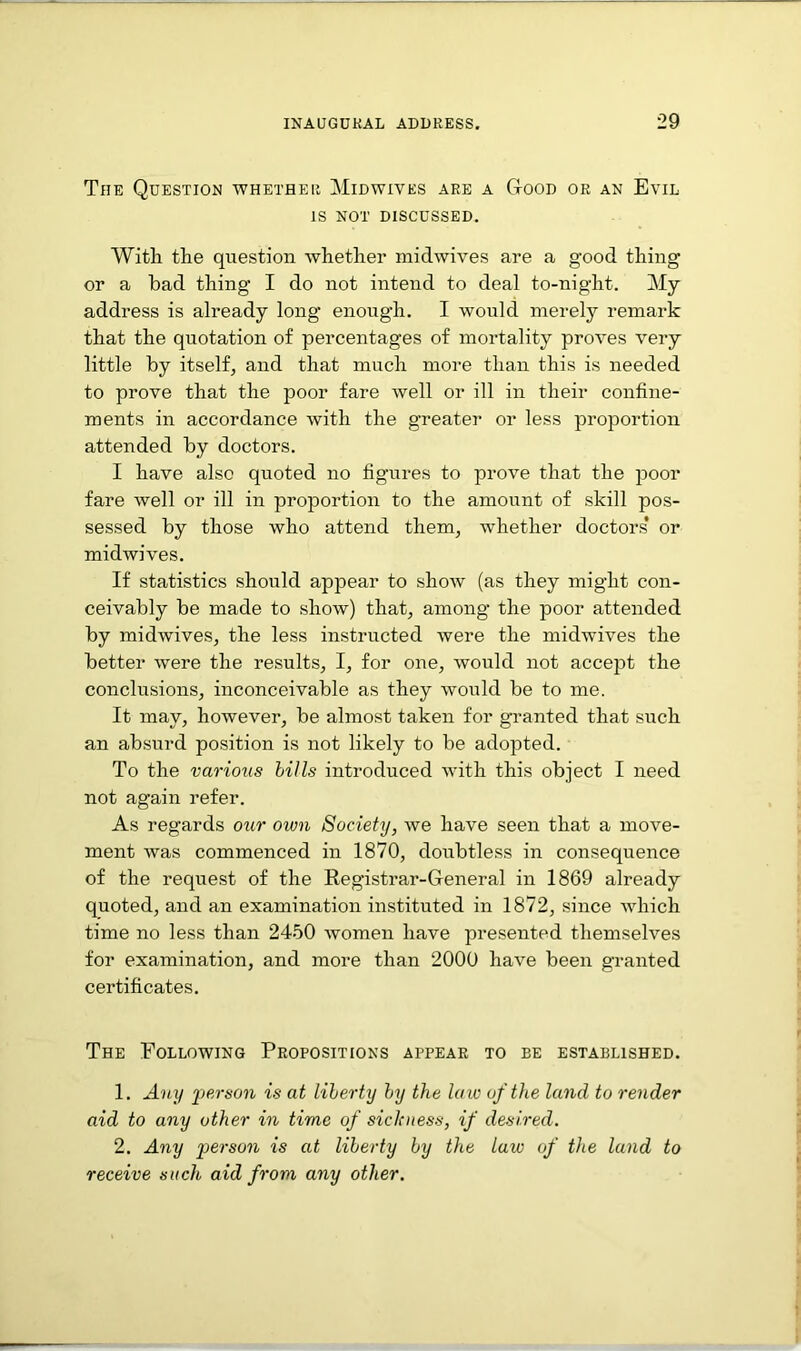 The Question whether Midwives are a Good or an Evil IS NOT DISCUSSED. With the question whether midwives are a good thing or a bad thing I do not intend to deal to-night. My address is already long enough. I would merely remark that the quotation of percentages of mortality proves very little by itself, and that much more than this is needed to prove that the poor fare well or ill in their confine- ments in accordance with the greater or less proportion attended by doctors. I have also quoted no figures to prove that the poor fare well or ill in proportion to the amount of skill pos- sessed by those who attend them, whether doctors* or midwives. If statistics should appear to show (as they might con- ceivably be made to show) that, among the poor attended by midwives, the less instructed were the midwives the better were the results, I, for one, would not accept the conclusions, inconceivable as they would be to me. It may, however, be almost taken for granted that such an absurd position is not likely to be adopted. To the various bills introduced with this object I need not again refer. As regards our own Society, we have seen that a move- ment was commenced in 1870, doubtless in consequence of the request of the Registrar-General in 1869 already quoted, and an examination instituted in 1872, since which time no less than 2450 women have presented themselves for examination, and more than 2000 have been granted certificates. The Following Propositions appear to be established. 1. Any person is at liberty by the law of the land to render aid to any other in time of sickness, if desired. 2. Any person is at liberty by the law of the land to receive such aid from any other.