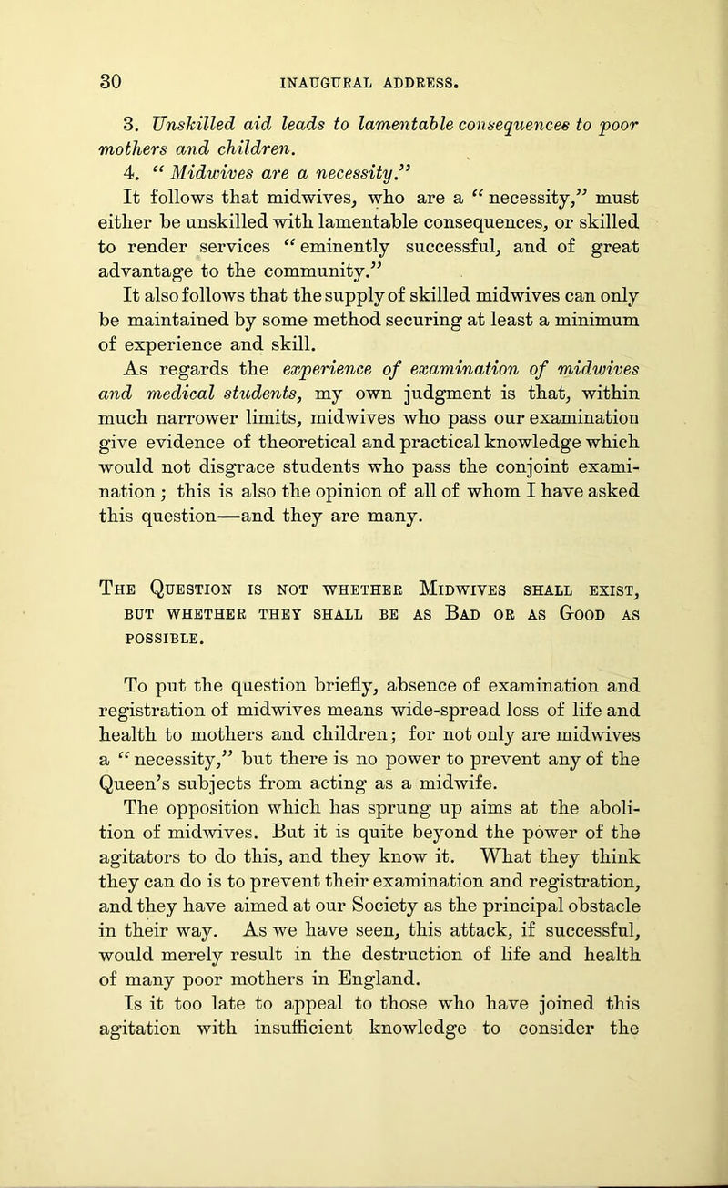 3. Unskilled aid leads to lamentable consequences to poor mothers and children. 4. “ Midwives are a necessity.” It follows that midwives, who are a “ necessity,” must either he unskilled with lamentable consequences, or skilled to render services “ eminently successful, and of great advantage to the community.” It also follows that the supply of skilled midwives can only be maintained by some method securing at least a minimum of experience and skill. As regards the experience of examination of midwives and medical students, my own judgment is that, within much narrower limits, midwives who pass our examination give evidence of theoretical and practical knowledge which would not disgrace students who pass the conjoint exami- nation ; this is also the opinion of all of whom I have asked this question—and they are many. The Question is not whether Midwives shall exist, BUT WHETHER THEY SHALL BE AS Bad OR AS GrOOD AS POSSIBLE. To put the question briefly, absence of examination and registration of midwives means wide-spread loss of life and health to mothers and children; for not only are midwives a “ necessity,” but there is no power to prevent any of the Queen’s subjects from acting as a midwife. The opposition which has sprung* up aims at the aboli- tion of midwives. But it is quite beyond the power of the agitators to do this, and they know it. What they think they can do is to prevent their examination and registration, and they have aimed at our Society as the principal obstacle in their way. As we have seen, this attack, if successful, would merely result in the destruction of life and health of many poor mothers in England. Is it too late to appeal to those who have joined this agitation with insufficient knowledge to consider the