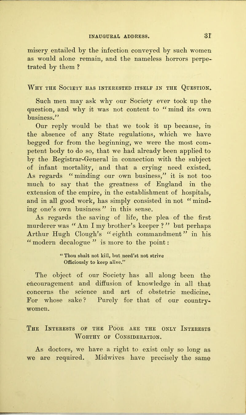 misery entailed by the infection conveyed by such women as would alone remain, and the nameless horrors perpe- trated by them ? Why the Society has interested itself in the Question.. Such men may ask why our Society ever took up the question, and why it was not content to “ mind its own business.” Our reply would be that we took it up because, in the absence of any State regulations, which we have begg’ed for from the beginning’, we were the most com- petent body to do so, that we had already been applied to by the Registrar-General in connection with the subject of infant mortality, and that a crying need existed. As regards “ minding our own business,” it is not too much to say that the greatness of England in the extension of the empire, in the establishment of hospitals, and in all good work, has simply consisted in not “ mind- ing one’s own business ” in this sense. As regards the saving of life, the plea of the first murderer was “Am I my brother’s keeper ? ” but perhaps Arthur Hugh Clough’s “ eighth commandment ” in his “ modern decalogue ” is more to the point: “ Thou shait not kill, but need’st not strive Officiously to keep alive.” The object of our Society has all along been the encouragement and diffusion of knowledge in all that concerns the science and art of obstetric medicine. For whose sake ? Purely for that of our country- women. The Interests of the Poor are the only Interests Worthy of Consideration. As doctors, we have a right to exist only so long as we are required. Midwives have precisely the same