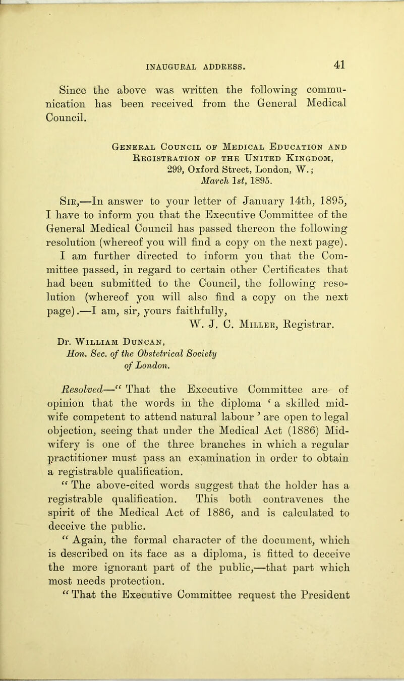 Since the above was written the following commu- nication has been received from the General Medical Council. General Council of Medical Education and Registration of the United Kingdom, 299, Oxford Street, London, W.; March 1st, 1895. Sir,—In answer to your letter of January 14tli, 1895, I have to inform you that the Executive Committee of the General Medical Council has passed thereon the following resolution (whereof you will find a copy on the next page). I am further directed to inform you that the Com- mittee passed, in regard to certain other Certificates that had been submitted to the Council, the following reso- lution (whereof you will also find a copy on the next page).—I am, sir, yours faithfully, W. J. C. Miller, Registrar. Dr. William Duncan, Hon. Sec. of the Obstetrical Society of London. Resolved—“ That the Executive Committee are of opinion that the words in the diploma ‘ a .skilled mid- wife competent to attend natural labour ’ are open to legal objection, seeing that under the Medical Act (1886) Mid- wifery is one of the three branches in which a regular practitioner must pass an examination in order to obtain a registrable qualification. “ The above-cited words suggest that the holder has a registrable qualification. This both contravenes the spirit of the Medical Act of 1886, and is calculated to deceive the public. “ Again, the formal character of the document, which is described on its face as a diploma, is fitted to deceive the more ignorant part of the public,—that part which most needs protection. “ That the Executive Committee request the President