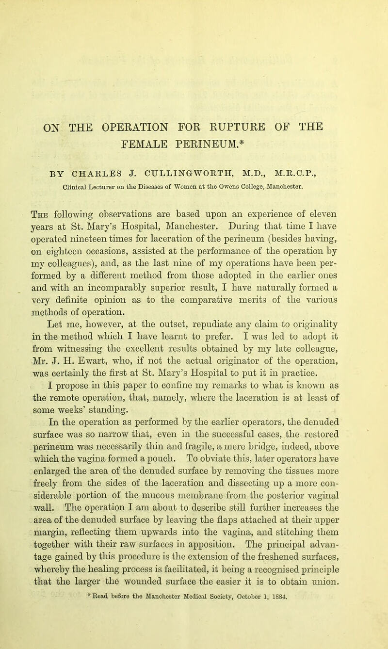 ON THE OPERATION FOR RUPTURE OF THE FEMALE PERINEUM* BY CHARLES J. CULLING WORTH, M.D., M.R.C.P., Clinical Lecturer on the Diseases of Women at the Owens College, Manchester. The following observations are based upon an experience of eleven years at St. Mary’s Hospital, Manchester. During that time I have operated nineteen times for laceration of tbe perineum (besides having, on eighteen occasions, assisted at the performance of the operation by my colleagues), and, as the last nine of my operations have been per- formed by a different method from those adopted in the earlier ones and with an incomparably superior result, I have naturally formed a very definite opinion as to the comparative merits of the various methods of operation. Let me, however, at the outset, repudiate any claim to originality in the method which I have learnt to prefer. I was led to adopt it from witnessing the excellent results obtained by my late colleague, Mr. J. H. Ewart, who, if not the actual originator of the operation, was certainly the first at St. Mary’s Hospital to put it in practice. I propose in this paper to confine my remarks to what is known as the remote operation, that, namely, where the laceration is at least of some weeks’ standing. In the operation as performed by the earlier operators, the denuded surface was so narrow that, even hi the successful cases, the restored perineum was necessarily thin and fragile, a mere bridge, indeed, above which the vagina formed a pouch. To obviate this, later operators have enlarged the area of the denuded surface by removing the tissues more freely from the sides of the laceration and dissecting up a more con- siderable portion of the mucous membrane from the posterior vaginal wall. The operation I am about to describe still further increases the area of the denuded surface by leaving the flaps attached at their upper margin, reflecting them upwards into the vagina, and stitching them together with their raw surfaces in apposition. The principal advan- tage gained by this procedure is the extension of the freshened surfaces, whereby the healing process is facilitated, it being a recognised principle that the larger the wounded surface the easier it is to obtain union.