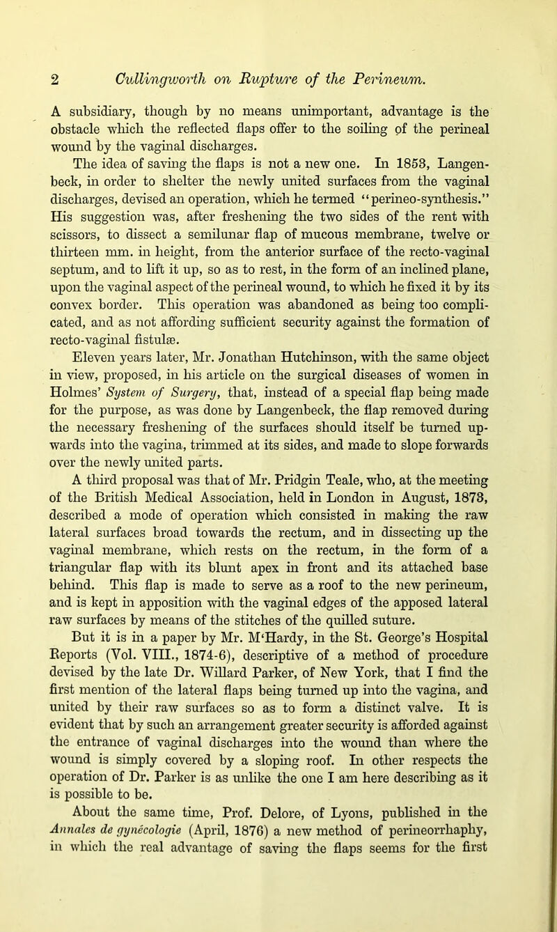 A subsidiary, though by no means unimportant, advantage is the obstacle which the reflected flaps offer to the soiling of the perineal wound by the vaginal discharges. The idea of saving the flaps is not a new one. In 1853, Langen- beck, hi order to shelter the newly united surfaces from the vaginal discharges, devised an operation, which he termed “perineo-synthesis.” His suggestion was, after freshening the two sides of the rent with scissors, to dissect a semilunar flap of mucous membrane, twelve or thirteen mm. in height, from the anterior surface of the recto-vaginal septum, and to lift it up, so as to rest, in the form of an inclined plane, upon the vaginal aspect of the perineal wound, to which he fixed it by its convex border. This operation was abandoned as being too compli- cated, and as not affording sufficient security against the formation of recto-vaginal fistula;. Eleven years later, Mr. Jonathan Hutchinson, with the same object in view, proposed, in his article on the surgical diseases of women in Holmes’ System of Surgery, that, instead of a special flap being made for the purpose, as was done by Langenbeck, the flap removed during the necessary freshening of the surfaces should itself be turned up- wards into the vagina, trimmed at its sides, and made to slope forwards over the newly united parts. A third proposal was that of Mr. Pridgin Teale, who, at the meeting of the British Medical Association, held in London ha August, 1873, described a mode of operation which consisted in making the raw lateral surfaces broad towards the rectum, and in dissecting up the vaginal membrane, which rests on the rectum, in the form of a triangular flap with its blunt apex in front and its attached base behind. This flap is made to serve as a roof to the new perhieum, and is kept ha apposition with the vaginal edges of the apposed lateral raw surfaces by means of the stitches of the quilled suture. But it is hi a paper by Mr. M'Hardy, in the St. George’s Hospital Eeports (Yol. VIII., 1874-6), descriptive of a method of procedure devised by the late Dr. Willard Parker, of New York, that I find the first mention of the lateral flaps being turned up hito the vagina, and united by their raw surfaces so as to form a distinct valve. It is evident that by such an arrangement greater security is afforded against the entrance of vaginal discharges into the wound than where the wound is simply covered by a sloping roof. In other respects the operation of Dr. Parker is as unlike the one I am here describhig as it is possible to be. About the same time, Prof. Delore, of Lyons, published in the Annales de gynecologie (April, 1876) a new method of perineorrhaphy, in which the real advantage of saving the flaps seems for the first