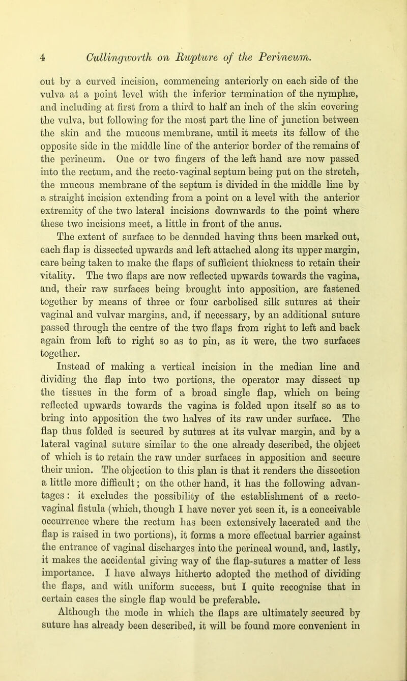 out by a curved incision, commencing anteriorly on each side of the vulva at a point level with the inferior termination of the nymphae, and including at first from a third to half an inch of the sldn covering the vulva, but following for the most part the line of junction between the skin and the mucous membrane, until it meets its fellow of the opposite side in the middle line of the anterior border of the remains of the perineum. One or two fingers of the left hand are now passed into the rectum, and the recto-vaginal septum being put on the stretch, the mucous membrane of the septum is divided in the middle line by a straight incision extending from a point on a level with the anterior extremity of the two lateral incisions downwards to the point where these two incisions meet, a little in front of the anus. The extent of surface to be denuded having thus been marked out, each flap is dissected upwards and left attached along its upper margin, care being taken to make the flaps of sufficient thickness to retain their vitality. The two flaps are now reflected upwards towards the vagina, and, their raw surfaces being brought into apposition, are fastened together by means of three or four carbolised silk sutures at their vaginal and vulvar margins, and, if necessary, by an additional suture passed through the centre of the two flaps from right to left and back again from left to right so as to pin, as it were, the two surfaces together. Instead of making a vertical incision in the median line and dividing the flap into two portions, the operator may dissect up the tissues in the form of a broad single flap, which on being reflected upwards towards the vagina is folded upon itself so as to bring into apposition the two halves of its raw under surface. The flap thus folded is secured by sutures at its vulvar margin, and by a lateral vaginal suture similar to the one already described, the object of which is to retain the raw under surfaces in apposition and secure their union. The objection to this plan is that it renders the dissection a little more difficult; on the other hand, it has the following advan- tages : it excludes the possibility of the establishment of a recto- vaginal fistula (which, though I have never yet seen it, is a conceivable occurrence where the rectum has been extensively lacerated and the flap is raised in two portions), it forms a more effectual barrier against the entrance of vaginal discharges into the perineal wound, and, lastly, it makes the accidental giving way of the flap-sutures a matter of less importance. I have always hitherto adopted the method of dividing the flaps, and with uniform success, but I quite recognise that hi certain cases the single flap would be preferable. Although the mode in which the flaps are ultimately secured by suture has already been described, it will be found more convenient in